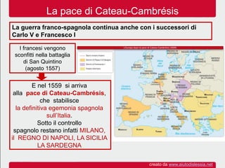 La pace di Cateau-Cambrésis
La guerra franco-spagnola continua anche con i successori di
Carlo V e Francesco I
I francesi vengono
sconfitti nella battaglia
di San Quintino
(agosto 1557)
E nel 1559 si arriva
alla pace di Cateau-Cambrésis,
che stabilisce
la definitiva egemonia spagnola
sull’Italia.
Sotto il controllo
spagnolo restano infatti MILANO,
il REGNO DI NAPOLI, LA SICILIA
LA SARDEGNA
creato da www.aiutodislessia.net
 