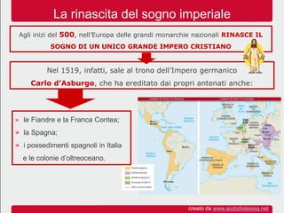 Nel 1519, infatti, sale al trono dell’Impero germanico
Carlo d’Asburgo, che ha ereditato dai propri antenati anche:
Agli inizi del 500, nell’Europa delle grandi monarchie nazionali RINASCE IL
SOGNO DI UN UNICO GRANDE IMPERO CRISTIANO
La rinascita del sogno imperiale
» le Fiandre e la Franca Contea;
» la Spagna;
» i possedimenti spagnoli in Italia
e le colonie d’oltreoceano.
creato da www.aiutodislessia.net
 