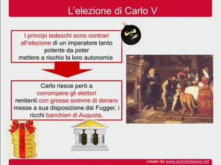 L’elezione di Carlo V
I principi tedeschi sono contrari
all’elezione di un imperatore tanto
potente da poter
mettere a rischio la loro autonomia.
Carlo riesce però a
corrompere gli elettori
renitenti con grosse somme di denaro
messe a sua disposizione dai Fugger, i
ricchi banchieri di Augusta.
creato da www.aiutodislessia.net
 