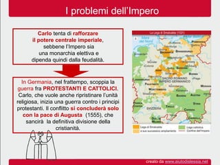 I problemi dell’Impero
Carlo tenta di rafforzare
il potere centrale imperiale,
sebbene l’Impero sia
una monarchia elettiva e
dipenda quindi dalla feudalità.
In Germania, nel frattempo, scoppia la
guerra fra PROTESTANTI E CATTOLICI.
Carlo, che vuole anche ripristinare l’unità
religiosa, inizia una guerra contro i principi
protestanti. Il conflitto si concluderà solo
con la pace di Augusta (1555), che
sancirà la definitiva divisione della
cristianità.
creato da www.aiutodislessia.net
 