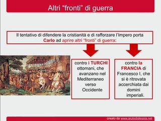 Altri “fronti” di guerra
Il tentativo di difendere la cristianità e di rafforzare l’Impero porta
Carlo ad aprire altri “fronti” di guerra:
contro i TURCHI
ottomani, che
avanzano nel
Mediterraneo
verso
Occidente
contro la
FRANCIA di
Francesco I, che
si è ritrovata
accerchiata dai
domini
imperiali.
creato da www.aiutodislessia.net
 