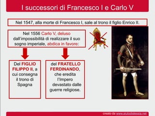I successori di Francesco I e Carlo V
Nel 1547, alla morte di Francesco I, sale al trono il figlio Enrico II.
Nel 1556 Carlo V, deluso
dall’impossibilità di realizzare il suo
sogno imperiale, abdica in favore:
Del FIGLIO
FILIPPO II, a
cui consegna
il trono di
Spagna
del FRATELLO
FERDINANDO,
che eredita
l’Impero
devastato dalle
guerre religiose.
creato da www.aiutodislessia.net
 