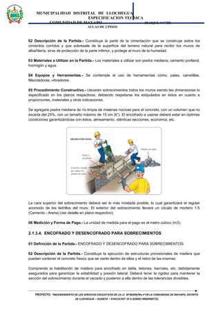 MUNICIPALIDAD DISTRITAL DE LLOCHEGUA
ESPECIFICACION TECNICA
COMUNIDAD DE MAYAPO BLOQUE “A” DE
AULAS DE 2 PISOS
02 Descripción de la Partida.- Constituye la parte de la cimentación que se construye sobre los
cimientos corridos y que sobresale de la superficie del terreno natural para recibir los muros de
albañilería, sirve de protección de la parte inferior, y protege al muro de la humedad.
03 Materiales a Utilizar en la Partida.- Los materiales a utilizar son piedra mediana, cemento portland,
hormigón y agua.
04 Equipos y Herramientas.- Se contempla el uso de herramientas como, palas, carretillas,
Mezcladoras, vibradores.
05 Procedimiento Constructivo.- Llevarán sobrecimientos todos los muros siendo las dimensiones lo
especificado en los planos respectivos, debiendo respetarse los estipulados en éstos en cuanto a
proporciones, materiales y otras indicaciones.
Se agregará piedra mediana de río limpia de materias nocivas para el concreto, con un volumen que no
exceda del 25%, con un tamaño máximo de 15 cm (6”). El encofrado a usarse deberá estar en óptimas
condiciones garantizándose con éstos, alineamiento, idénticas secciones, economía, etc.
La cara superior del sobrecimiento deberá ser lo más nivelada posible, lo cual garantizará el regular
acomodo de los ladrillos del muro. El exterior del sobrecimiento llevará un zócalo de mortero 1:5
(Cemento - Arena) (ver detalle en plano respectivo).
06 Medición y Forma de Pago.- La unidad de medida para el pago es el metro cúbico (m3).
2.1.3.4. ENCOFRADO Y DESENCOFRADO PARA SOBRECIMIENTOS
01 Definición de la Partida.- ENCOFRADO Y DESENCOFRADO PARA SOBRECIMIENTOS.
02 Descripción de la Partida.- Constituye la ejecución de estructuras provisionales de madera que
puedan contener el concreto fresco que se vierte dentro de ellas y el retiro de las mismas.
Comprende la habilitación de madera para encofrado en tabla, listones, barrotes, etc. debidamente
asegurados para garantizar la estabilidad y presión lateral. Deberá tener la rigidez para mantener la
sección del sobrecimiento durante el vaciado y posterior a ella dentro de las tolerancias divisibles.
PROYECTO: “MEJORAMIENTO DE LOS SERVICIOS EDUCATIVOS DE LA I.E. Nº38309/Mx-P EN LA COMUNIDAD DE MAYAPO, DISTRITO
DE LLOCHEGUA – HUANTA – AYACUCHO”.(P.S.GOMEZ #966908775)
 