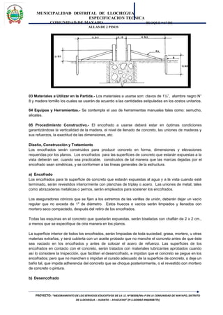 MUNICIPALIDAD DISTRITAL DE LLOCHEGUA
ESPECIFICACION TECNICA
COMUNIDAD DE MAYAPO BLOQUE “A” DE
AULAS DE 2 PISOS
03 Materiales a Utilizar en la Partida.- Los materiales a usarse son: clavos de 1½”, alambre negro N°
8 y madera tornillo los cuales se usarán de acuerdo a las cantidades estipuladas en los costos unitarios.
04 Equipos y Herramientas.- Se contempla el uso de herramientas manuales tales como: serrucho,
alicates.
05 Procedimiento Constructivo.- El encofrado a usarse deberá estar en óptimas condiciones
garantizándose la verticalidad de la madera, el nivel de llenado de concreto, las uniones de maderas y
sus refuerzos, la exactitud de las dimensiones, etc.
Diseño, Construcción y Tratamiento
Los encofrados serán construidos para producir concreto en forma, dimensiones y elevaciones
requeridas por los planos. Los encofrados para las superficies de concreto que estarán expuestas a la
vista deberán ser, cuando sea practicable, construidos de tal manera que las marcas dejadas por el
encofrado sean simétricas, y se conformen a las líneas generales de la estructura.
a) Encofrado
Los encofrados para la superficie de concreto que estarán expuestas al agua y a la vista cuando esté
terminado, serán revestidos interiormente con planchas de triplay o acero. Las uniones de metal, tales
como abrazaderas metálicas o pernos, serán empleados para sostener los encofrados.
Los aseguradores cónicos que se fijen a los extremos de las varillas de unión, deberán dejar un vacío
regular que no exceda de 1" de diámetro. Estos huecos o vacíos serán limpiados y llenados con
mortero seco compactado, después del retiro de los encofrados.
Todas las esquinas en el concreto que quedarán expuestas, serán biseladas con chaflán de 2 x 2 cm.,
a menos que se especifique de otra manera en los planos.
La superficie interior de todos los encofrados, serán limpiadas de toda suciedad, grasa, mortero, u otras
materias extrañas, y será cubierta con un aceite probado que no manche el concreto antes de que éste
sea vaciado en los encofrados y antes de colocar el acero de refuerzo. Las superficies de los
encofrados en contacto con el concreto, serán tratados con materiales lubricantes aprobados cuando
así lo considere la Inspección, que faciliten el desencofrado, e impidan que el concreto se pegue en los
encofrados; pero que no manchen o impidan el curado adecuado de la superficie de concreto, o deje un
baño tal, que impida adherencia del concreto que se choque posteriormente, o el revestido con mortero
de concreto o pintura.
b) Desencofrado
PROYECTO: “MEJORAMIENTO DE LOS SERVICIOS EDUCATIVOS DE LA I.E. Nº38309/Mx-P EN LA COMUNIDAD DE MAYAPO, DISTRITO
DE LLOCHEGUA – HUANTA – AYACUCHO”.(P.S.GOMEZ #966908775)
 