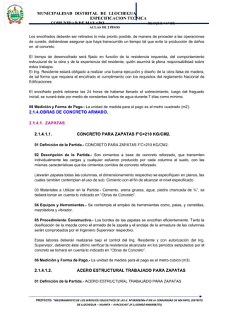 MUNICIPALIDAD DISTRITAL DE LLOCHEGUA
ESPECIFICACION TECNICA
COMUNIDAD DE MAYAPO BLOQUE “A” DE
AULAS DE 2 PISOS
Los encofrados deberán ser retirados lo más pronto posible, de manera de proceder a las operaciones
de curado, debiéndose asegurar que haya transcurrido un tiempo tal que evite la producción de daños
en el concreto.
El tiempo de desencofrado será fijado en función de la resistencia requerida, del comportamiento
estructural de la obra y de la experiencia del residente, quién asumirá la plena responsabilidad sobre
estos trabajos.
El Ing. Residente estará obligado a realizar una buena ejecución y diseño de la obra falsa de madera,
de tal forma que requiera el encofrado el cumplimiento con los requisitos del reglamento Nacional de
Edificaciones.
El encofrado podrá retirarse las 24 horas de haberse llenado el sobrecimiento, luego del fraguado
inicial, se curará éste por medio de constantes baños de agua durante 7 días como mínimo.
06 Medición y Forma de Pago.- La unidad de medida para el pago es el metro cuadrado (m2).
2.1.4.OBRAS DE CONCRETO ARMADO.
2.1.4.1. ZAPATAS
2.1.4.1.1. CONCRETO PARA ZAPATAS F'C=210 KG/CM2.
01 Definición de la Partida.- CONCRETO PARA ZAPATAS F'C=210 KG/CM2.
02 Descripción de la Partida.- Son cimientos a base de concreto reforzado, que transmiten
individualmente las cargas y cualquier esfuerzo producido por cada columna al suelo, con las
mismas características que los cimientos corridos de concreto reforzado.
Llevarán zapatas todas las columnas, el dimensionamiento respectivo se especifiquen en planos, las
cuales también contemplan el uso de sub. Cimiento con el fin de alcanzar el nivel especificado.
03 Materiales a Utilizar en la Partida.- Cemento, arena gruesa, agua, piedra chancada de ¾”, se
deberá tomar en cuenta lo indicado en “Obras de Concreto”.
04 Equipos y Herramientas.- Se contempla el empleo de herramientas como, palas, y carretillas,
mezcladora y vibrador.
05 Procedimiento Constructivo.- Los bordes de las zapatas se encofran eficientemente. Tanto la
dosificación de la mezcla como el armado de la zapata y el anclaje de la armadura de las columnas
serán comprobados por el Ingeniero Supervisor respectivo.
Estas labores deberán realizarse bajo el control del Ing. Residente y con autorización del Ing.
Supervisor, debiendo éste último verificar la resistencia alcanzada en los periodos estipulados por el
concreto se tomará en cuenta lo indicado en “Obras de Concreto”.
06 Medición y Forma de Pago.- La unidad de medida para el pago es el metro cúbico (m3).
2.1.4.1.2. ACERO ESTRUCTURAL TRABAJADO PARA ZAPATAS
01 Definición de la Partida.- ACERO ESTRUCTURAL TRABAJADO PARA ZAPATAS
PROYECTO: “MEJORAMIENTO DE LOS SERVICIOS EDUCATIVOS DE LA I.E. Nº38309/Mx-P EN LA COMUNIDAD DE MAYAPO, DISTRITO
DE LLOCHEGUA – HUANTA – AYACUCHO”.(P.S.GOMEZ #966908775)
 