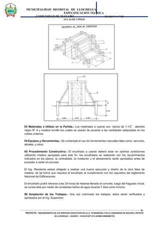 MUNICIPALIDAD DISTRITAL DE LLOCHEGUA
ESPECIFICACION TECNICA
COMUNIDAD DE MAYAPO BLOQUE “A” DE
AULAS DE 2 PISOS
03 Materiales a Utilizar en la Partida.- Los materiales a usarse son: clavos de 1.1/2”, alambre
negro N° 8 y madera tornillo los cuales se usarán de acuerdo a las cantidades estipuladas en los
costos unitarios.
04 Equipos y Herramientas.- Se contempla el uso de herramientas manuales tales como: serrucho,
alicates, y otros.
05 Procedimiento Constructivo.- El encofrado a usarse deberá estar en óptimas condiciones
utilizando madera apropiada para este fin, los encofrados se realizarán con los recubrimientos
indicados en los planos, la verticalidad, la nivelación y el alineamiento serán aprobados antes de
proceder a verter el concreto
El Ing. Residente estará obligado a realizar una buena ejecución y diseño de la obra falsa de
madera, de tal forma que requiera el encofrado el cumplimiento con los requisitos del reglamento
Nacional de Edificaciones.
El encofrado podrá retirarse a las 24 horas de haberse llenado el concreto, luego del fraguado inicial,
se curará éste por medio de constantes baños de agua durante 7 días como mínimo.
06 Aceptación de los Trabajos.- Una vez culminado los trabajos, éstos serán verificados y
aprobados por el Ing. Supervisor.
PROYECTO: “MEJORAMIENTO DE LOS SERVICIOS EDUCATIVOS DE LA I.E. Nº38309/Mx-P EN LA COMUNIDAD DE MAYAPO, DISTRITO
DE LLOCHEGUA – HUANTA – AYACUCHO”.(P.S.GOMEZ #966908775)
 