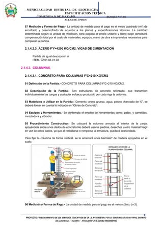 MUNICIPALIDAD DISTRITAL DE LLOCHEGUA
ESPECIFICACION TECNICA
COMUNIDAD DE MAYAPO BLOQUE “A” DE
AULAS DE 2 PISOS
07 Medición y Forma de Pago.- La unidad de medida para el pago es el metro cuadrado (m²) de
encofrado y desencofrado de acuerdo a los planos y especificaciones técnicas. La cantidad
determinada según la unidad de medición, será pagada al precio unitario y dicho pago constituirá
compensación total por el costo de materiales, equipos, mano de obra e imprevistos necesarios para
completar la partida.
2.1.4.2.3. ACERO F'Y=4200 KG/CM2, VIGAS DE CIMENTACION
Partida de igual descripción al
ITEM. 02.01.04.01.02
2.1.4.3. COLUMNAS.
2.1.4.3.1. CONCRETO PARA COLUMNAS F'C=210 KG/CM2
01 Definición de la Partida.- CONCRETO PARA COLUMNAS F'C=210 KG/CM2.
02 Descripción de la Partida.- Son estructuras de concreto reforzado, que transmiten
individualmente las cargas y cualquier esfuerzo producido por cada viga la columna.
03 Materiales a Utilizar en la Partida.- Cemento, arena gruesa, agua, piedra chancada de ¾”, se
deberá tomar en cuenta lo indicado en “Obras de Concreto”.
04 Equipos y Herramientas.- Se contempla el empleo de herramientas como, palas, y carretillas,
mezcladora y vibrador.
05 Procedimiento Constructivo.- Se colocará la columna armada al interior de la zanja,
apoyándola sobre unos dados de concreto No deberá usarse piedras, desechos u otro material frágil
en vez de estos dados, ya que al resbalarse o romperse la armadura, quedará desnivelada.
Para fijar la columna de forma vertical, se le amarrará unos barrotes* de madera apoyados en el
suelo.
06 Medición y Forma de Pago.- La unidad de medida para el pago es el metro cúbico (m3).
PROYECTO: “MEJORAMIENTO DE LOS SERVICIOS EDUCATIVOS DE LA I.E. Nº38309/Mx-P EN LA COMUNIDAD DE MAYAPO, DISTRITO
DE LLOCHEGUA – HUANTA – AYACUCHO”.(P.S.GOMEZ #966908775)
 