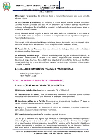 MUNICIPALIDAD DISTRITAL DE LLOCHEGUA
ESPECIFICACION TECNICA
COMUNIDAD DE MAYAPO BLOQUE “A” DE
AULAS DE 2 PISOS
04 Equipos y Herramientas.- Se contempla el uso de herramientas manuales tales como: serrucho,
alicates, y otros.
05 Procedimiento Constructivo.- El encofrado a usarse deberá estar en óptimas condiciones
utilizando madera apropiada para este fin, los encofrados se realizarán con los recubrimientos
indicados en los planos, la verticalidad, la nivelación y el alineamiento serán aprobados antes de
proceder a verter el concreto
El Ing. Residente estará obligado a realizar una buena ejecución y diseño de la obra falsa de
madera, de tal forma que requiera el encofrado el cumplimiento con los requisitos del reglamento
Nacional de Edificaciones.
El encofrado podrá retirarse a las 24 horas de haberse llenado el concreto, luego del fraguado inicial,
se curará éste por medio de constantes baños de agua durante 7 días como mínimo.
06 Aceptación de los Trabajos.- Una vez culminado los trabajos, éstos serán verificados y
aprobados por el Ing. Supervisor.
07 Medición y Forma de Pago.- La unidad de medida para el pago es el metro cuadrado (m²) de
encofrado y desencofrado de acuerdo a los planos y especificaciones técnicas. La cantidad
determinada según la unidad de medición, será pagada al precio unitario y dicho pago constituirá
compensación total por el costo de materiales, equipos, mano de obra e imprevistos necesarios para
completar la partida.
2.1.4.3.3. ACERO ESTRUCTURAL TRABAJADO PARA COLUMNAS.
Partida de igual descripción al
ITEM. 02.01.04.02.03
2.1.4.4. COLUMNETAS Y VIGUETAS DE CONFINAMIENTO.
2.1.4.4.1. CONCRETO EN COLUMNETAS F'C=175 KG/CM2
01 Definición de la Partida.- Concreto en columnetas F’C = 175 kg/cm2.
02 Descripción de la Partida.- Las columnetas son elementos de concreto que en conjunto
soportan el peso de la estructura y las transmiten al terreno en forma homogénea.
03 Materiales a Utilizar en la Partida.- Cemento, arena gruesa, piedra triturada de ¾”, agua, se
deberá tomar en cuenta lo indicado en “Obras de Concreto”.
04 Equipos y Herramientas.- Se contempla el empleo de mezcladora y vibrador, herramientas
como, palas, Mezcladora, latas concreteras y carretillas.
05 Procedimiento Constructivo.- Se tomará en cuenta lo siguiente:
Una vez que la estructura de la vigueta haya sido fijada en su base (zapata o cimiento) se procede a
encofrarla y luego se vierte el concreto. Una vez que la estructura de la columneta haya sido fijada
en su base (zapata o cimiento) se procede a encofrarla y luego se vierte el concreto Estas labores
deberán realizarse bajo el control del Ing. Residente y con autorización del Ing. Supervisor, debiendo
éste último verificar la resistencia alcanzada en los periodos estipulados por el concreto.
PROYECTO: “MEJORAMIENTO DE LOS SERVICIOS EDUCATIVOS DE LA I.E. Nº38309/Mx-P EN LA COMUNIDAD DE MAYAPO, DISTRITO
DE LLOCHEGUA – HUANTA – AYACUCHO”.(P.S.GOMEZ #966908775)
 