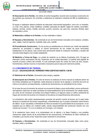 MUNICIPALIDAD DISTRITAL DE LLOCHEGUA
ESPECIFICACION TECNICA
COMUNIDAD DE MAYAPO BLOQUE “A” DE
AULAS DE 2 PISOS
02 Descripción de la Partida.- Se refiere al control topográfico durante todo el preceso constructivo de
las partidas que requieran, los controles y replanteos se realizaran mediante los BM ya establecidos y
fijados.
El equipo a replantear deberá auxiliarse de adecuado instrumental topográfico, como son un teodolito,
un nivel, mira, jalones, cintas metálicas, cordeles, plomadas de albañil, reglas de madera, escantillón,
estacas, cerchas, comba, martillo, serrucho, punzón; cemento, cal, yeso tiza, crayones, libretas, lápiz
de carpintero y otros.
03 Materiales a Utilizar en la Partida.- no hay materiales a utilizar.
04 Equipos y Herramientas.- Se contempla el uso de herramientas manuales como estacas, cordeles,
yeso, reglas, nivel de ingeniero, teodolito, pala, pico, rastrillo.
05 Procedimiento Constructivo.- Co los puntos ya establecidos en el terreno por medio del replanteo
preliminar se procederá a realizar el control permanente de los niveles de pisos terminados
establecidos en los planos, todo control será permanente desde la nivelación encofrado y vaciado del
concreto hasta llegara a los niveles establecido.
06 Medición y Forma de Pago.- La unidad de medición es en Metros Cuadrados (m2). El pago se
efectuará, previa autorización del Ing. Supervisor por la unidad ejecutada. La partida será pagada de
acuerdo al precio unitario del contrato, la cual contempla todos los costos de mano de obra, equipo,
herramientas y demás insumos e imprevistos necesarios para la ejecución total de la partida.
2.1.2.MOVIMIENTO DE TIERRAS.
2.1.2.1. EXCAVACION DE TERRENO PARA ZAPATAS HASTA 1.60 M.
01 Definición de la Partida.- Excavación para zanjas y zapatas.
02 Descripción de la Partida.- El corte de terreno se realizara en forma manual se realizará dentro de
los límites señalados por el replanteo, hasta alcanzar la sección de la zapatas y cimientos tal como se
indica en los planos correspondientes, cuidando las dimensiones y la verticalidad de los cortes.
En el caso de que al momento de excavar se encuentre la Napa a poca profundidad, previa verificación
del Ingeniero supervisor se debe considerar la impermeabilización de la cimentación con asfalto líquido,
así como de ser necesario el bombeo de la Napa Freática y en algunos casos un aditivo acelerante de
fragua del concreto de acuerdo a lo indicado en los planos y/o especificaciones del producto.
La cimentación sólo podrá necesariamente aumentar de tamaño cuando el terreno así lo exija hasta
alcanzar la resistencia del terreno especificado, entendiéndose que no podrá cimentarse sobre terreno
de relleno. Si por casualidad, el Residente de Obra se excede en la profundidad de la excavación, no se
aceptará que se rellene con material suelto, siendo responsabilidad del constructor hacerlo con una
mezcla de concreto 1:12 o en su defecto con hormigón, si lo hubiese.
Si la resistencia fuera menor a la contemplada con el cálculo y la Napa Freática y sus posibles
variaciones caigan dentro de la profundidad de las excavaciones, el Residente de Obra notificará de
inmediato y por escrito al Ing° Supervisor quien resolverá lo conveniente.
03 Equipos y Herramientas.- Se contempla el uso de herramientas manuales tales como picos,
barretas, palas y carretillas.
PROYECTO: “MEJORAMIENTO DE LOS SERVICIOS EDUCATIVOS DE LA I.E. Nº38309/Mx-P EN LA COMUNIDAD DE MAYAPO, DISTRITO
DE LLOCHEGUA – HUANTA – AYACUCHO”.(P.S.GOMEZ #966908775)
 