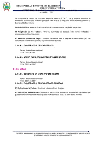 MUNICIPALIDAD DISTRITAL DE LLOCHEGUA
ESPECIFICACION TECNICA
COMUNIDAD DE MAYAPO BLOQUE “A” DE
AULAS DE 2 PISOS
Se controlará la calidad del concreto, según la norma A.S.T.M.C. 150 y enviarán muestras al
laboratorio especializado en forma periódica a fin de que lo estipulado en las normas garantice la
buena calidad del mismo.
Deberá respetarse las especificaciones e indicaciones vertidas en los planos respectivos.
06 Aceptación de los Trabajos.- Una vez culminado los trabajos, éstas serán verificadas y
aceptadas por el Ing. Supervisor.
07 Medición y Forma de Pago.- La unidad de medida para el pago es el metro cúbico (m³) de
concreto de acuerdo a los planos y especificaciones técnicas
2.1.4.4.2. ENCOFRADO Y DESENCOFRADO
Partida de igual descripción al
ITEM. 02.01.04.03.02
2.1.4.4.3. ACERO PARA COLUMNETAS F'Y=4200 KG/CM2
Partida de igual descripción al
ITEM. 02.01.04.03.03
2.1.4.5. VIGAS.
2.1.4.5.1. CONCRETO EN VIGAS F'C=210 KG/CM2
Partida de igual descripción al
ITEM. 02.01.04.03.01
2.1.4.5.2. ENCOFRADO Y DESENCOFRADO EN VIGAS
01 Definición de la Partida.- Encofrado y desencofrado de Vigas
02 Descripción de la Partida.- Constituye la ejecución de estructuras provisionales de madera que
puedan contener el concreto fresco que se vierte dentro de ellas y el retiro de las mismas.
PROYECTO: “MEJORAMIENTO DE LOS SERVICIOS EDUCATIVOS DE LA I.E. Nº38309/Mx-P EN LA COMUNIDAD DE MAYAPO, DISTRITO
DE LLOCHEGUA – HUANTA – AYACUCHO”.(P.S.GOMEZ #966908775)
 