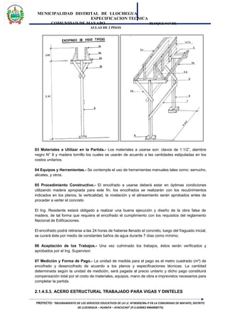MUNICIPALIDAD DISTRITAL DE LLOCHEGUA
ESPECIFICACION TECNICA
COMUNIDAD DE MAYAPO BLOQUE “A” DE
AULAS DE 2 PISOS
03 Materiales a Utilizar en la Partida.- Los materiales a usarse son: clavos de 1.1/2”, alambre
negro N° 8 y madera tornillo los cuales se usarán de acuerdo a las cantidades estipuladas en los
costos unitarios.
04 Equipos y Herramientas.- Se contempla el uso de herramientas manuales tales como: serrucho,
alicates, y otros.
05 Procedimiento Constructivo.- El encofrado a usarse deberá estar en óptimas condiciones
utilizando madera apropiada para este fin, los encofrados se realizarán con los recubrimientos
indicados en los planos, la verticalidad, la nivelación y el alineamiento serán aprobados antes de
proceder a verter el concreto
El Ing. Residente estará obligado a realizar una buena ejecución y diseño de la obra falsa de
madera, de tal forma que requiera el encofrado el cumplimiento con los requisitos del reglamento
Nacional de Edificaciones.
El encofrado podrá retirarse a las 24 horas de haberse llenado el concreto, luego del fraguado inicial,
se curará éste por medio de constantes baños de agua durante 7 días como mínimo.
06 Aceptación de los Trabajos.- Una vez culminado los trabajos, éstos serán verificados y
aprobados por el Ing. Supervisor.
07 Medición y Forma de Pago.- La unidad de medida para el pago es el metro cuadrado (m²) de
encofrado y desencofrado de acuerdo a los planos y especificaciones técnicas. La cantidad
determinada según la unidad de medición, será pagada al precio unitario y dicho pago constituirá
compensación total por el costo de materiales, equipos, mano de obra e imprevistos necesarios para
completar la partida.
2.1.4.5.3. ACERO ESTRUCTURAL TRABAJADO PARA VIGAS Y DINTELES
PROYECTO: “MEJORAMIENTO DE LOS SERVICIOS EDUCATIVOS DE LA I.E. Nº38309/Mx-P EN LA COMUNIDAD DE MAYAPO, DISTRITO
DE LLOCHEGUA – HUANTA – AYACUCHO”.(P.S.GOMEZ #966908775)
 