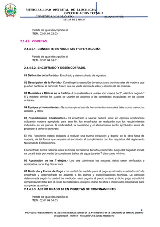 MUNICIPALIDAD DISTRITAL DE LLOCHEGUA
ESPECIFICACION TECNICA
COMUNIDAD DE MAYAPO BLOQUE “A” DE
AULAS DE 2 PISOS
Partida de igual descripción al
ITEM. 02.01.04.03.03
2.1.4.6. VIGUETAS.
2.1.4.6.1. CONCRETO EN VIGUETAS F'C=175 KG/CM2.
Partida de igual descripción al
ITEM. 02.01.04.04.01
2.1.4.6.2. ENCOFRADO Y DESENCOFRADO.
01 Definición de la Partida.- Encofrado y desencofrado de viguetas.
02 Descripción de la Partida.- Constituye la ejecución de estructuras provisionales de madera que
puedan contener el concreto fresco que se vierte dentro de ellas y el retiro de las mismas.
03 Materiales a Utilizar en la Partida.- Los materiales a usarse son: clavos de 2”, alambre negro N°
8 y madera tornillo los cuales se usarán de acuerdo a las cantidades estipuladas en los costos
unitarios.
04 Equipos y Herramientas.- Se contempla el uso de herramientas manuales tales como: serrucho,
alicates, y otros.
05 Procedimiento Constructivo.- El encofrado a usarse deberá estar en óptimas condiciones
utilizando madera apropiada para este fin, los encofrados se realizarán con los recubrimientos
indicados en los planos, la verticalidad, la nivelación y el alineamiento serán aprobados antes de
proceder a verter el concreto
El Ing. Residente estará obligado a realizar una buena ejecución y diseño de la obra falsa de
madera, de tal forma que requiera el encofrado el cumplimiento con los requisitos del reglamento
Nacional de Edificaciones.
El encofrado podrá retirarse a las 24 horas de haberse llenado el concreto, luego del fraguado inicial,
se curará éste por medio de constantes baños de agua durante 7 días como mínimo.
06 Aceptación de los Trabajos.- Una vez culminado los trabajos, éstos serán verificados y
aprobados por el Ing. Supervisor.
07 Medición y Forma de Pago.- La unidad de medida para el pago es el metro cuadrado (m²) de
encofrado y desencofrado de acuerdo a los planos y especificaciones técnicas. La cantidad
determinada según la unidad de medición, será pagada al precio unitario y dicho pago constituirá
compensación total por el costo de materiales, equipos, mano de obra e imprevistos necesarios para
completar la partida.
2.1.4.6.3. ACERO GRADO 60 EN VIGUETAS DE CONFINAMIENTO
Partida de igual descripción al
ITEM. 02.01.04.04.03
PROYECTO: “MEJORAMIENTO DE LOS SERVICIOS EDUCATIVOS DE LA I.E. Nº38309/Mx-P EN LA COMUNIDAD DE MAYAPO, DISTRITO
DE LLOCHEGUA – HUANTA – AYACUCHO”.(P.S.GOMEZ #966908775)
 