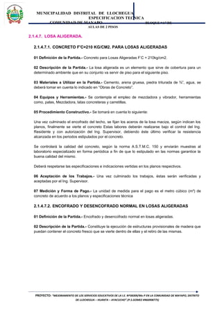 MUNICIPALIDAD DISTRITAL DE LLOCHEGUA
ESPECIFICACION TECNICA
COMUNIDAD DE MAYAPO BLOQUE “A” DE
AULAS DE 2 PISOS
2.1.4.7. LOSA ALIGERADA.
2.1.4.7.1. CONCRETO F'C=210 KG/CM2. PARA LOSAS ALIGERADAS
01 Definición de la Partida.- Concreto para Losas Aligeradas F’C = 210kg/cm2.
02 Descripción de la Partida.- La losa aligerada es un elemento que sirve de cobertura para un
determinado ambiente que en su conjunto va servir de piso para el siguiente piso.
03 Materiales a Utilizar en la Partida.- Cemento, arena gruesa, piedra triturada de ¾”, agua, se
deberá tomar en cuenta lo indicado en “Obras de Concreto”.
04 Equipos y Herramientas.- Se contempla el empleo de mezcladora y vibrador, herramientas
como, palas, Mezcladora, latas concreteras y carretillas.
05 Procedimiento Constructivo.- Se tomará en cuenta lo siguiente:
Una vez culminado el encofrado del techo, se fijan los aceros de la losa maciza, según indican los
planos, finalmente se vierte el concreto Estas labores deberán realizarse bajo el control del Ing.
Residente y con autorización del Ing. Supervisor, debiendo éste último verificar la resistencia
alcanzada en los periodos estipulados por el concreto.
Se controlará la calidad del concreto, según la norma A.S.T.M.C. 150 y enviarán muestras al
laboratorio especializado en forma periódica a fin de que lo estipulado en las normas garantice la
buena calidad del mismo.
Deberá respetarse las especificaciones e indicaciones vertidas en los planos respectivos.
06 Aceptación de los Trabajos.- Una vez culminado los trabajos, éstas serán verificadas y
aceptadas por el Ing. Supervisor.
07 Medición y Forma de Pago.- La unidad de medida para el pago es el metro cúbico (m³) de
concreto de acuerdo a los planos y especificaciones técnica
2.1.4.7.2. ENCOFRADO Y DESENCOFRADO NORMAL EN LOSAS ALIGERADAS
01 Definición de la Partida.- Encofrado y desencofrado normal en losas aligeradas.
02 Descripción de la Partida.- Constituye la ejecución de estructuras provisionales de madera que
puedan contener el concreto fresco que se vierte dentro de ellas y el retiro de las mismas.
PROYECTO: “MEJORAMIENTO DE LOS SERVICIOS EDUCATIVOS DE LA I.E. Nº38309/Mx-P EN LA COMUNIDAD DE MAYAPO, DISTRITO
DE LLOCHEGUA – HUANTA – AYACUCHO”.(P.S.GOMEZ #966908775)
 
