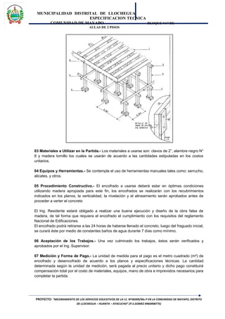 MUNICIPALIDAD DISTRITAL DE LLOCHEGUA
ESPECIFICACION TECNICA
COMUNIDAD DE MAYAPO BLOQUE “A” DE
AULAS DE 2 PISOS
03 Materiales a Utilizar en la Partida.- Los materiales a usarse son: clavos de 2”, alambre negro N°
8 y madera tornillo los cuales se usarán de acuerdo a las cantidades estipuladas en los costos
unitarios.
04 Equipos y Herramientas.- Se contempla el uso de herramientas manuales tales como: serrucho,
alicates, y otros.
05 Procedimiento Constructivo.- El encofrado a usarse deberá estar en óptimas condiciones
utilizando madera apropiada para este fin, los encofrados se realizarán con los recubrimientos
indicados en los planos, la verticalidad, la nivelación y el alineamiento serán aprobados antes de
proceder a verter el concreto
El Ing. Residente estará obligado a realizar una buena ejecución y diseño de la obra falsa de
madera, de tal forma que requiera el encofrado el cumplimiento con los requisitos del reglamento
Nacional de Edificaciones.
El encofrado podrá retirarse a las 24 horas de haberse llenado el concreto, luego del fraguado inicial,
se curará éste por medio de constantes baños de agua durante 7 días como mínimo.
06 Aceptación de los Trabajos.- Una vez culminado los trabajos, éstos serán verificados y
aprobados por el Ing. Supervisor.
07 Medición y Forma de Pago.- La unidad de medida para el pago es el metro cuadrado (m²) de
encofrado y desencofrado de acuerdo a los planos y especificaciones técnicas. La cantidad
determinada según la unidad de medición, será pagada al precio unitario y dicho pago constituirá
compensación total por el costo de materiales, equipos, mano de obra e imprevistos necesarios para
completar la partida.
PROYECTO: “MEJORAMIENTO DE LOS SERVICIOS EDUCATIVOS DE LA I.E. Nº38309/Mx-P EN LA COMUNIDAD DE MAYAPO, DISTRITO
DE LLOCHEGUA – HUANTA – AYACUCHO”.(P.S.GOMEZ #966908775)
 