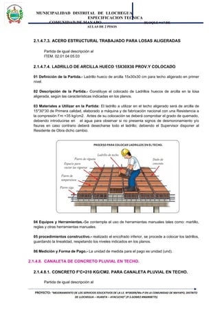 MUNICIPALIDAD DISTRITAL DE LLOCHEGUA
ESPECIFICACION TECNICA
COMUNIDAD DE MAYAPO BLOQUE “A” DE
AULAS DE 2 PISOS
2.1.4.7.3. ACERO ESTRUCTURAL TRABAJADO PARA LOSAS ALIGERADAS
Partida de igual descripción al
ITEM. 02.01.04.05.03
2.1.4.7.4. LADRILLO DE ARCILLA HUECO 15X30X30 PROV.Y COLOCADO
01 Definición de la Partida.- Ladrillo hueco de arcilla 15x30x30 cm para techo aligerado en primer
nivel.
02 Descripción de la Partida.- Constituye el colocado de Ladrillos huecos de arcilla en la losa
aligerada, según las características indicadas en los planos.
03 Materiales a Utilizar en la Partida: El ladrillo a utilizar en el techo aligerado será de arcilla de
15*30*30 de Primera calidad, elaborado a máquina y de fabricación nacional con una Resistencia a
la compresión f´m =35 kg/cm2. Antes de su colocación se deberá comprobar el grado de quemado,
debiendo introducirse en el agua para observar si no presenta signos de desmoronamiento y/o
fisuras en caso contrario deberá desecharse todo el ladrillo; debiendo el Supervisor disponer al
Residente de Obra dicho cambio.
04 Equipos y Herramientas.-Se contempla el uso de herramientas manuales tales como: martillo,
reglas y otras herramientas manuales.
05 procedimientos constructivo.- realizado el encofrado inferior, se procede a colocar los ladrillos,
guardando la linealidad, respetando los niveles indicados en los planos.
06 Medición y Forma de Pago.- La unidad de medida para el pago es unidad (und).
2.1.4.8. CANALETA DE CONCRETO PLUVIAL EN TECHO.
2.1.4.8.1. CONCRETO F'C=210 KG/CM2. PARA CANALETA PLUVIAL EN TECHO.
Partida de igual descripción al
PROYECTO: “MEJORAMIENTO DE LOS SERVICIOS EDUCATIVOS DE LA I.E. Nº38309/Mx-P EN LA COMUNIDAD DE MAYAPO, DISTRITO
DE LLOCHEGUA – HUANTA – AYACUCHO”.(P.S.GOMEZ #966908775)
 