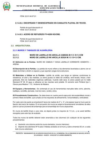 MUNICIPALIDAD DISTRITAL DE LLOCHEGUA
ESPECIFICACION TECNICA
COMUNIDAD DE MAYAPO BLOQUE “A” DE
AULAS DE 2 PISOS
ITEM. 02.01.04.07.01
2.1.4.8.2. ENCOFRADO Y DESENCOFRADO EN CANALETA PLUVIAL DE TECHO.
Partida de igual descripción al
ITEM. 02.01.04.05.02
2.1.4.8.3. ACERO DE REFUERZO FY=4200 KG/CM2.
Partida de igual descripción al
ITEM. 02.01.04.07.03
2.2. ARQUITECTURA.
2.2.1.MUROS Y TABIQUES DE ALBAÑILERIA
2.2.1.1. MURO DE LADRILLO KK ARCILLA CABEZA M:1:5 E=1.5 CM
2.2.1.2. MURO DE LADRILLO KK ARCILLA SOGA M:1:5 E=1.5 CM.
01 Definición de la Partida.- MURO DE CABEZA Y SOGA LADRILLO CORRIENTE CEMENTO –
ARENA.
02 Descripción de la Partida.- La partida de muros refiere a los elementos levantados a plomo con el
objeto de limitar o dividir un espacio y que soportan cargas de la estructura.
03 Materiales a Utilizar en la Partida.- Ladrillo de arcilla, que tenga en óptimas condiciones la
resistencia, el color y las medidas, La arena gruesa no debe ser arcillosa, será lavada, limpia y bien
graduada, libre de materiales orgánicas salitrosas. Cuando esté seca, la arena pasará por la malla
Standard Nº 08. El agua a utilizarse en las mezclas será potable. El cemento será Pórtland tipo I,
Clavos para Madera 1 1/2., Andamio de Madera.
04 Equipos y Herramientas.- Se contempla el uso de herramientas manuales tales como, plancha,
badilejos, carretilla, plomada, nivel de mano, cordel y otros.
05 Procedimiento Constructivo.- Se debe tener en cuenta para la ejecución del emplantillado inicial o
primera hilada de ladrillo, que cumpla con los requisitos de alineamiento, horizontalidad y verticalidad.
Por cada vano de puerta se empotrará 6 tacos de madera de 2” x 4” y de espesor igual al muro para la
fijación del marco de madera. En el encuentro de muros se exigirá el levantamiento simultáneo de ellos
para lo cual se proveerá del andamiaje para el ensamblaje de muros adyacentes.
En muros de ladrillo limpio o cara vista, se dejará juntas no mayores de 1.5 cm., y se usará ladrillos
escogidos para este tipo de acabado.
Todos los muros de ladrillo deberán estar amarrados a las columnas con cualquier de los siguientes
procedimientos:
a) Haciendo una columna entre los muros dentados, (muros interiores).
b) Dejando dos alambres Nº 8 cada 3 hiladas anclados en el muro y sobre cimientos 50 cm. a cada
lado (muros exteriores).
PROYECTO: “MEJORAMIENTO DE LOS SERVICIOS EDUCATIVOS DE LA I.E. Nº38309/Mx-P EN LA COMUNIDAD DE MAYAPO, DISTRITO
DE LLOCHEGUA – HUANTA – AYACUCHO”.(P.S.GOMEZ #966908775)
 