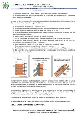 MUNICIPALIDAD DISTRITAL DE LLOCHEGUA
ESPECIFICACION TECNICA
COMUNIDAD DE MAYAPO BLOQUE “A” DE
AULAS DE 2 PISOS
c) Se dejará una junta de 1” entre el muro y la columna tanto al interior como al exterior.
d) Cuanto más alto sea el grado de verificación de los ladrillos, tanto más resistirán a los agentes
exteriores en muros caravista.
La mano de obra empleada en las construcciones de albañilería será calificada, debiendo supervisarse
el cumplimiento de las siguientes exigencias básicas.
a) Que los muros se construyan a plomo y en línea.
b) Que todas las juntas horizontales y verticales, queden completamente llenas de mortero.
c) Que el espesor de las juntas de mortero sea como mínimo de 15 mm.
d) Que las unidades de albañilería se asienten con las superficies limpias y sin agua libre, pero con
el siguiente tratamiento previo.
e) Para unidades sílice calcárea: limpieza del polvillo superficial.
f) que se mantenga el temple del mortero mediante el reemplazo del agua que del cemento.
g) El mortero será preparado sólo en la cantidad adecuada para el uso de una hora, no
permitiéndose el empleo de morteros re mezclados.
h) Que no se asiente más de 1.20 m. de altura de muro en una jornada de trabajo.
i) Que no se atente contra la integridad del muro recién asentado.
j) Que las tuberías de instalaciones se coloquen de acuerdo a lo indicado en el Reglamento.
k) Los recorridos de las instalaciones serán siempre verticales y por ningún motivo se picará o se
recortará el muro para alojarlas.
Cuando los muros alcancen la altura de 50 cm, se correrá cuidadosamente una línea sobre la cual se
comprobará la horizontalidad del conjunto aceptándose un desnivel de hasta 1/200 que podrá ser
verificado promediándolo en el espesor de la mezcla en no menos de diez hiladas sucesivas. En caso
de mayor desnivel se procederá a la demolición del muro.
Consideraciones Especiales: En caso de que no exista abastecimiento oportuno comprobado por la
Inspección de ladrillos de arcilla se podrá usar ladrillo sílice calcárea u otro tipo de unidad de
albañilería, siempre que esta cumpla con los requisitos del proyecto.
Cualquier tipo de ladrillo a usarse deberá ser aprobado previamente por el Ing. Supervisor.
06 Medición y Forma de Pago.- La unidad de medida para el pago es el metro cuadrado (m2).
2.2.1.3. ACERO EN MUROS DE ALBAÑILERIA.
PROYECTO: “MEJORAMIENTO DE LOS SERVICIOS EDUCATIVOS DE LA I.E. Nº38309/Mx-P EN LA COMUNIDAD DE MAYAPO, DISTRITO
DE LLOCHEGUA – HUANTA – AYACUCHO”.(P.S.GOMEZ #966908775)
 
