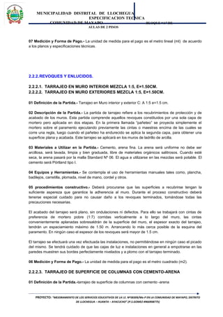 MUNICIPALIDAD DISTRITAL DE LLOCHEGUA
ESPECIFICACION TECNICA
COMUNIDAD DE MAYAPO BLOQUE “A” DE
AULAS DE 2 PISOS
07 Medición y Forma de Pago.- La unidad de medida para el pago es el metro lineal (ml) de acuerdo
a los planos y especificaciones técnicas.
2.2.2.REVOQUES Y ENLUCIDOS.
2.2.2.1. TARRAJEO EN MURO INTERIOR MEZCLA 1:5, E=1.50CM.
2.2.2.2. TARRAJEO EN MURO EXTERIORES MEZCLA 1:5, E=1.50CM.
01 Definición de la Partida.- Tarrajeo en Muro interior y exterior C: A 1:5 e=1.5 cm.
02 Descripción de la Partida.- La partida de tarrajeo refiere a los recubrimientos de protección y de
acabado de los muros. Esta partida comprende aquellos revoques constituidos por una sola capa de
mortero pero aplicada en dos etapas. En la primera llamada “pañeteo” se proyecta simplemente el
mortero sobre el paramento ejecutando previamente las cintas o maestras encima de las cuales se
corre una regla, luego cuando el pañeteo ha endurecido se aplica la segunda capa, para obtener una
superficie plana y acabada. Este tarrajeo se aplicará en los muros de ladrillo de arcilla.
03 Materiales a Utilizar en la Partida.- Cemento, arena fina. La arena será uniforme no debe ser
arcillosa, será lavada, limpia y bien graduada, libre de materiales orgánicos salitrosos. Cuando esté
seca, la arena pasará por la malla Standard Nº 06. El agua a utilizarse en las mezclas será potable. El
cemento será Pórtland tipo I.
04 Equipos y Herramientas.- Se contempla el uso de herramientas manuales tales como, plancha,
badilejos, carretilla, plomada, nivel de mano, cordel y otros.
05 procedimientos constructivo.- Deberá procurarse que las superficies a recubrirse tengan la
suficiente aspereza que garantice la adherencia al muro. Durante el proceso constructivo deberá
tenerse especial cuidado para no causar daño a los revoques terminados, tomándose todas las
precauciones necesarias.
El acabado del tarrajeo será plano, sin ondulaciones ni defectos. Para ello se trabajará con cintas de
preferencia de mortero pobre (1:7) corridas verticalmente a lo largo del muro, las cintas
convenientemente aplanadas sobresaldrán de la superficie del muro, el espesor exacto del tarrajeo,
tendrán un espaciamiento máximo de 1.50 m. Arrancando lo más cerca posible de la esquina del
paramento. En ningún caso el espesor de los revoques será mayor de 1.5 cm.
El tarrajeo se efectuará una vez efectuada las instalaciones, no permitiéndose en ningún caso el picado
del mismo. Se tendrá cuidado de que las cajas de luz e instalaciones en general a empotrarse en las
paredes muestren sus bordes perfectamente nivelados y a plomo con el tarrajeo terminado.
06 Medición y Forma de Pago.- La unidad de medida para el pago es el metro cuadrado (m2).
2.2.2.3. TARRAJEO DE SUPERFICIE DE COLUMNAS CON CEMENTO-ARENA
01 Definición de la Partida.-tarrajeo de superficie de columnas con cemento -arena
PROYECTO: “MEJORAMIENTO DE LOS SERVICIOS EDUCATIVOS DE LA I.E. Nº38309/Mx-P EN LA COMUNIDAD DE MAYAPO, DISTRITO
DE LLOCHEGUA – HUANTA – AYACUCHO”.(P.S.GOMEZ #966908775)
 