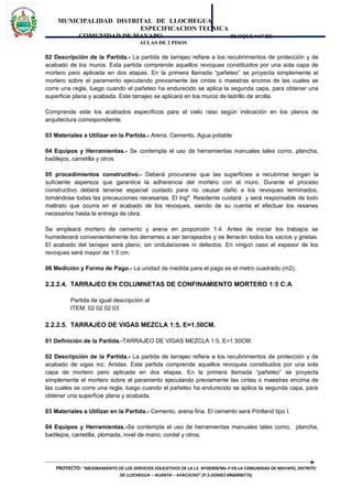MUNICIPALIDAD DISTRITAL DE LLOCHEGUA
ESPECIFICACION TECNICA
COMUNIDAD DE MAYAPO BLOQUE “A” DE
AULAS DE 2 PISOS
02 Descripción de la Partida.- La partida de tarrajeo refiere a los recubrimientos de protección y de
acabado de los muros. Esta partida comprende aquellos revoques constituidos por una sola capa de
mortero pero aplicada en dos etapas. En la primera llamada “pañeteo” se proyecta simplemente el
mortero sobre el paramento ejecutando previamente las cintas o maestras encima de las cuales se
corre una regla, luego cuando el pañeteo ha endurecido se aplica la segunda capa, para obtener una
superficie plana y acabada. Este tarrajeo se aplicará en los muros de ladrillo de arcilla.
Comprende este los acabados específicos para el cielo raso según indicación en los planos de
arquitectura correspondiente.
03 Materiales a Utilizar en la Partida.- Arena, Cemento, Agua potable
04 Equipos y Herramientas.- Se contempla el uso de herramientas manuales tales como, plancha,
badilejos, carretilla y otros.
05 procedimientos constructivo.- Deberá procurarse que las superficies a recubrirse tengan la
suficiente aspereza que garantice la adherencia del mortero con el muro. Durante el proceso
constructivo deberá tenerse especial cuidado para no causar daño a los revoques terminados,
tomándose todas las precauciones necesarias. El Ingº. Residente cuidará y será responsable de todo
maltrato que ocurra en el acabado de los revoques, siendo de su cuenta el efectuar los resanes
necesarios hasta la entrega de obra.
Se empleará mortero de cemento y arena en proporción 1:4. Antes de iniciar los trabajos se
humedecerá convenientemente los derrames a ser tarrajeados y se llenarán todos los vacíos y grietas.
El acabado del tarrajeo será plano, sin ondulaciones ni defectos. En ningún caso el espesor de los
revoques será mayor de 1.5 cm.
06 Medición y Forma de Pago.- La unidad de medida para el pago es el metro cuadrado (m2).
2.2.2.4. TARRAJEO EN COLUMNETAS DE CONFINAMIENTO MORTERO 1:5 C:A
Partida de igual descripción al
ITEM. 02.02.02.03
2.2.2.5. TARRAJEO DE VIGAS MEZCLA 1:5, E=1.50CM.
01 Definición de la Partida.-TARRAJEO DE VIGAS MEZCLA 1:5, E=1.50CM.
02 Descripción de la Partida.- La partida de tarrajeo refiere a los recubrimientos de protección y de
acabado de vigas inc. Aristas. Esta partida comprende aquellos revoques constituidos por una sola
capa de mortero pero aplicada en dos etapas. En la primera llamada “pañeteo” se proyecta
simplemente el mortero sobre el paramento ejecutando previamente las cintas o maestras encima de
las cuales se corre una regla, luego cuando el pañeteo ha endurecido se aplica la segunda capa, para
obtener una superficie plana y acabada.
03 Materiales a Utilizar en la Partida.- Cemento, arena fina. El cemento será Pórtland tipo I.
04 Equipos y Herramientas.-Se contempla el uso de herramientas manuales tales como, plancha,
badilejos, carretilla, plomada, nivel de mano, cordel y otros.
PROYECTO: “MEJORAMIENTO DE LOS SERVICIOS EDUCATIVOS DE LA I.E. Nº38309/Mx-P EN LA COMUNIDAD DE MAYAPO, DISTRITO
DE LLOCHEGUA – HUANTA – AYACUCHO”.(P.S.GOMEZ #966908775)
 