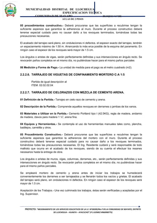 MUNICIPALIDAD DISTRITAL DE LLOCHEGUA
ESPECIFICACION TECNICA
COMUNIDAD DE MAYAPO BLOQUE “A” DE
AULAS DE 2 PISOS
05 procedimientos constructivo.- Deberá procurarse que las superficies a recubrirse tengan la
suficiente aspereza que garantice la adherencia al muro. Durante el proceso constructivo deberá
tenerse especial cuidado para no causar daño a los revoques terminados, tomándose todas las
precauciones necesarias.
El acabado del tarrajeo será plano, sin ondulaciones ni defectos. el espesor exacto del tarrajeo, tendrán
un espaciamiento máximo de 1.50 m. Arrancando lo más erca posible de la esquina del paramento. En
ningún caso el espesor de los revoques será mayor de 1.5 cm.
Los ángulos o aristas de vigas, serán perfectamente definidas y sus intersecciones en ángulo recto. Se
revocarán paños completos en el mismo día, no pudiéndose hacer para el mismo paños parciales
06 Medición y Forma de Pago.- La unidad de medida para el pago es el metro cuadrado (m2).
2.2.2.6. TARRAJEO DE VIGUETAS DE CONFINAMIENTO MORTERO C:A 1:5
Partida de igual descripción al
ITEM. 02.02.02.04
2.2.2.7. TARRAJEO DE CIELORAZOS CON MEZCLA DE CEMENTO ARENA.
01 Definición de la Partida.- Tarrajeo en cielo razo de cemento y arena.
02 Descripción de la Partida.- Comprende aquellos revoques en derrames o jambas de los vanos.
03 Materiales a Utilizar en la Partida.- Cemento Portland tipo I (42.5KG), regla de madera, andamio
de madera, clavos para madera 1 ½”, arena fina.
04 Equipos y Herramientas.- Se contempla el uso de herramientas manuales tales como, plancha,
badilejos, carretilla y otros.
05 Procedimiento Constructivo.- Deberá procurarse que las superficies a recubrirse tengan la
suficiente aspereza que garantice la adherencia del mortero con el muro. Durante el proceso
constructivo deberá tenerse especial cuidado para no causar daño a los revoques terminados,
tomándose todas las precauciones necesarias. El Ing. Residente cuidará y será responsable de todo
maltrato que ocurra en el acabado de los revoques, siendo de su cuenta el efectuar los resanes
necesarios hasta la entrega de obra.
Los ángulos o aristas de muros, vigas, columnas, derrames, etc., serán perfectamente definidas y sus
intersecciones en ángulo recto. Se revocarán paños completos en el mismo día, no pudiéndose hacer
para el mismo paños parciales.
Se empleará mortero de cemento y arena antes de iniciar los trabajos se humedecerá
convenientemente los derrames a ser tarrajeados y se llenarán todos los vacíos y grietas. El acabado
del tarrajeo será plano, sin ondulaciones ni defectos. En ningún caso el espesor de los revoques será
mayor de 1.5 cm.
Aceptación de los Trabajos.- Una vez culminado los trabajos, éstas serán verificadas y aceptadas por el
Ing. Supervisor.
PROYECTO: “MEJORAMIENTO DE LOS SERVICIOS EDUCATIVOS DE LA I.E. Nº38309/Mx-P EN LA COMUNIDAD DE MAYAPO, DISTRITO
DE LLOCHEGUA – HUANTA – AYACUCHO”.(P.S.GOMEZ #966908775)
 