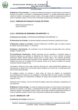 MUNICIPALIDAD DISTRITAL DE LLOCHEGUA
ESPECIFICACION TECNICA
COMUNIDAD DE MAYAPO BLOQUE “A” DE
AULAS DE 2 PISOS
06 Medición y Forma de Pago.- La unidad de medida para el pago es el metro lineal (m) de tarrajeo de
derrames de acuerdo a los planos y especificaciones técnicas. La cantidad determinada según la
unidad de medición, será pagada al precio unitario y dicho pago constituirá compensación total por el
costo de materiales, equipos, mano de obra e imprevistos necesarios para completar la partida.
2.2.2.8. TARRAJEO EN CANALETA PLUVIAL EN TECHO.
Partida de igual descripción al
ITEM. 02.02.02.05
2.2.2.9. VESTIDURA DE DERRAMES CON MORTERO 1:5.
01 Definición de la Partida.- VESTIDURA DE DERRAMES CON MORTERO 1:5.
02 Descripción de la Partida.- Comprende aquellos revoques en derrames o jambas de los vanos.
03 Materiales a Utilizar en la Partida.- Cemento Portland tipo I (42.5KG), regla de madera, andamio
de madera, clavos para madera 1 ½”, arena fina.
04 Equipos y Herramientas.- Se contempla el uso de herramientas manuales tales como, plancha,
badilejos, carretilla y otros.
05 Procedimiento Constructivo.- Deberá procurarse que las superficies a recubrirse tengan la
suficiente aspereza que garantice la adherencia del mortero con el muro. Durante el proceso
constructivo deberá tenerse especial cuidado para no causar daño a los revoques terminados,
tomándose todas las precauciones necesarias. El Ing. Residente cuidará y será responsable de todo
maltrato que ocurra en el acabado de los revoques, siendo de su cuenta el efectuar los resanes
necesarios hasta la entrega de obra.
Los ángulos o aristas de muros, vigas, columnas, derrames, etc., serán perfectamente definidas y sus
intersecciones en ángulo recto. Se revocarán paños completos en el mismo día, no pudiéndose hacer
para el mismo paños parciales.
Se empleará mortero de cemento y arena antes de iniciar los trabajos se humedecerá
convenientemente los derrames a ser tarrajeados y se llenarán todos los vacíos y grietas. El acabado
del tarrajeo será plano, sin ondulaciones ni defectos. En ningún caso el espesor de los revoques será
mayor de 1.5 cm.
Aceptación de los Trabajos.- Una vez culminado los trabajos, éstas serán verificadas y aceptadas por el
Ing. Supervisor.
06 Medición y Forma de Pago.- La unidad de medida para el pago es el metro lineal (m) de tarrajeo de
derrames de acuerdo a los planos y especificaciones técnicas. La cantidad determinada según la
unidad de medición, será pagada al precio unitario y dicho pago constituirá compensación total por el
costo de materiales, equipos, mano de obra e imprevistos necesarios para completar la partida.
2.2.2.10. BRUÑAS DE 1 CM"
01 Definición de la Partida.- Bruñas de 1”.
PROYECTO: “MEJORAMIENTO DE LOS SERVICIOS EDUCATIVOS DE LA I.E. Nº38309/Mx-P EN LA COMUNIDAD DE MAYAPO, DISTRITO
DE LLOCHEGUA – HUANTA – AYACUCHO”.(P.S.GOMEZ #966908775)
 