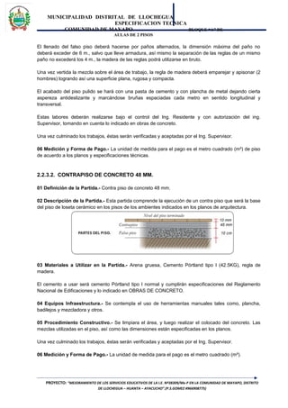 MUNICIPALIDAD DISTRITAL DE LLOCHEGUA
ESPECIFICACION TECNICA
COMUNIDAD DE MAYAPO BLOQUE “A” DE
AULAS DE 2 PISOS
El llenado del falso piso deberá hacerse por paños alternados, la dimensión máxima del paño no
deberá exceder de 6 m., salvo que lleve armadura, así mismo la separación de las reglas de un mismo
paño no excederá los 4 m., la madera de las reglas podrá utilizarse en bruto.
Una vez vertida la mezcla sobre el área de trabajo, la regla de madera deberá emparejar y apisonar (2
hombres) logrando así una superficie plana, rugosa y compacta.
El acabado del piso pulido se hará con una pasta de cemento y con plancha de metal dejando cierta
aspereza antideslizante y marcándose bruñas espaciadas cada metro en sentido longitudinal y
transversal.
Estas labores deberán realizarse bajo el control del Ing. Residente y con autorización del ing.
Supervisor, tomando en cuenta lo indicado en obras de concreto.
Una vez culminado los trabajos, éstas serán verificadas y aceptadas por el Ing. Supervisor.
06 Medición y Forma de Pago.- La unidad de medida para el pago es el metro cuadrado (m²) de piso
de acuerdo a los planos y especificaciones técnicas.
2.2.3.2. CONTRAPISO DE CONCRETO 48 MM.
01 Definición de la Partida.- Contra piso de concreto 48 mm.
02 Descripción de la Partida.- Esta partida comprende la ejecución de un contra piso que será la base
del piso de loseta cerámico en los pisos de los ambientes indicados en los planos de arquitectura.
03 Materiales a Utilizar en la Partida.- Arena gruesa, Cemento Pórtland tipo I (42.5KG), regla de
madera.
El cemento a usar será cemento Pórtland tipo I normal y cumplirán especificaciones del Reglamento
Nacional de Edificaciones y lo indicado en OBRAS DE CONCRETO.
04 Equipos Infraestructura.- Se contempla el uso de herramientas manuales tales como, plancha,
badilejos y mezcladora y otros.
05 Procedimiento Constructivo.- Se limpiara el área, y luego realizar el colocado del concreto. Las
mezclas utilizadas en el piso, así como las dimensiones están especificadas en los planos.
Una vez culminado los trabajos, éstas serán verificadas y aceptadas por el Ing. Supervisor.
06 Medición y Forma de Pago.- La unidad de medida para el pago es el metro cuadrado (m²).
PROYECTO: “MEJORAMIENTO DE LOS SERVICIOS EDUCATIVOS DE LA I.E. Nº38309/Mx-P EN LA COMUNIDAD DE MAYAPO, DISTRITO
DE LLOCHEGUA – HUANTA – AYACUCHO”.(P.S.GOMEZ #966908775)
 