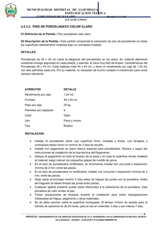 MUNICIPALIDAD DISTRITAL DE LLOCHEGUA
ESPECIFICACION TECNICA
COMUNIDAD DE MAYAPO BLOQUE “A” DE
AULAS DE 2 PISOS
2.2.3.3. PISO DE PORCELANATO COLOR CLARO
01 Definición de la Partida.- Piso porcelanito color claro.
02 Descripción de la Partida.- Esta partida comprende la colocación de piso de porcelanato en todas
las superficies debidamente niveladas bajo un contrapiso nivelado.
DETALLES:
Porcelanato de 45 x 45 cm Lleva la elegancia del porcelanato en los pisos. Su material altamente
resistente entrega seguridad en cada pisada, y además, lo hace muy fácil de limpiar. Características del
Porcelanato 45 x 45 cm. Cada baldosa mide 45 x 45 cm, y tiene un rendimiento por caja de 1.24 m2
con seis palmetas cada una. Por su material, no necesitan de mucho cuidado ni mantención para verse
siempre reluciente.
ATRIBUTOS DETALLE
Rendimiento por caja 1.24 m2
Formato 45 x 45 cm
Peso por caja 25 kg
Palmetas por caja/pack 6
Color Claro
Uso Pisos y muros
Tipo Rústico
INSTALACION:
• Instalar el porcelanato sobre una superficie firme, nivelada y limpia. Los tarrajeos y
contrapisos deben tener un mínimo de 3 días de secado.
• Instalar con pegamento en polvo blanco especial para porcelanatos. Revisar y seguir las
instrucciones de instalación de la hoja técnica del Pegamento.
• Aplique el pegamento en todo el reverso de la pieza y en toda la superficie donde instalará
el material, luego colocar con pequeños golpes de martillo de goma.
• En el caso de porcelanatos rectificados, se recomienda instalar con una junta o separación
mínima de 2 mm. entre las piezas.
• En el caso de porcelanatos no rectificados, instalar con una junta o separación mínima de 3
mm. entre las piezas.
• Dejar secar el enchape mínimo 3 días antes de fraguar las juntas con la porcelana. Antes
del fraguado se deben limpiar las juntas entre piezas.
• Cualquier agente presente puede restar efectividad a la adherencia de la porcelana. Usar
porcelana de color similar al piso.
• Tomar precauciones de limpieza durante la instalación para evitar impregnaciones
indeseadas de fragua, pegamento u otros materiales.
• No se debe caminar sobre la superficie enchapada. El tiempo mínimo de secado para el
tránsito de operarios es de 24 horas, para el uso en viviendas 3 días y uso intenso 7 días.
PROYECTO: “MEJORAMIENTO DE LOS SERVICIOS EDUCATIVOS DE LA I.E. Nº38309/Mx-P EN LA COMUNIDAD DE MAYAPO, DISTRITO
DE LLOCHEGUA – HUANTA – AYACUCHO”.(P.S.GOMEZ #966908775)
 