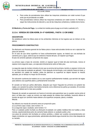 MUNICIPALIDAD DISTRITAL DE LLOCHEGUA
ESPECIFICACION TECNICA
COMUNIDAD DE MAYAPO BLOQUE “A” DE
AULAS DE 2 PISOS
• Para cortes de porcelanatos lisos utilizar las maquinas cortadoras con rodel numero 6 que
evita que el porcelanato se astille.
• Para porcelanatos rústicos utilizar las maquinas cortadoras con rodel numero 10. Revisar y
seguir las instrucciones de elección y uso de las máquinas cortadoras y rodeles de la marca.
03 Medición y Forma de Pago.- La unidad de medida para el pago es el metro cuadrado (m²).
2.2.3.4. VEREDA DE CEM:HORM, E= 4"+SARDINEL, PASTA 1.5 CM S/MEZ
DESCRIPCIÓN
Se establecen sobre los falsos pisos en los ambientes interiores en los lugares que se indican en los
planos.
PROCEDIMIENTO CONSTRUCTIVO
Se efectuará una limpieza general de los falsos pisos o losas estructurales donde se van a ejecutar los
pisos de cemento.
En el caso de que dicha superficie no fuera suficientemente rugosa, se tratará con una lechada de
cemento puro y agua, sobre la que se verterá la mezcla del piso, sin esperar que fragüe.
El piso de cemento aplicado comprende dos capas:
La primera capa a base de concreto, tendrá un espesor igual al total del piso terminado, menos el
espesor de la segunda capa, y se ejecutará directamente sobre el falso piso.
La segunda capa de mortero incluido el ocre que va encima de la primera, tendrá un espesor mínimo de
2 cms. Esta capa de acabado se aplicará 1 hora después de terminada y aún estando fresca la base, y
se asentará con paleta de madera; antes de planchar su superficie se dejará reposar la mezcla
aplicada, por un tiempo no mayor de 30 minutos.
Se colocarán cuartones de madera con su cara superior perfectamente nivelada, que servirán de reglas
para obtener una superficie plana y perfectamente horizontal.
El vaciado se hará por paños alternados, después que hayan fraguado los primeros se quitarán las
reglas y se vaciarán los paños intermedios tomando como referencia los paños ya vaciados. El concreto
empleado deberá ser lo más seco posible.
Después de vaciado se apisonará con fuerza el concreto para garantizar que no queden vacíos entre el
piso y el falso piso. Luego se correrá una regla pesada de madera bien perfilada, haciendo aflorar el
exceso de agua con cemento hasta obtener una superficie compacta, plana y nivelada.
Mezcla:
Se utilizará una mezcla de cemento arena en proporción para:
a) La primera capa o base, será mortero 1:4
b) La segunda capa o acabado, será mortero 1:2
Para un acabado pulido bruñado se efectuará el acabado con paleta metálica libre de huellas y otras
marcas, espolvoreándose polvo de cemento hasta obtener un acabado pulido y liso.
Los pisos de cemento irán bruñados en ambos sentidos, y deben ser curados convenientemente con
riegos constantes con agua pulverizada, aplicándole abundante agua durante los cinco días después de
su vaciado.
PROYECTO: “MEJORAMIENTO DE LOS SERVICIOS EDUCATIVOS DE LA I.E. Nº38309/Mx-P EN LA COMUNIDAD DE MAYAPO, DISTRITO
DE LLOCHEGUA – HUANTA – AYACUCHO”.(P.S.GOMEZ #966908775)
 