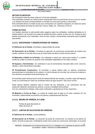 MUNICIPALIDAD DISTRITAL DE LLOCHEGUA
ESPECIFICACION TECNICA
COMUNIDAD DE MAYAPO BLOQUE “A” DE
AULAS DE 2 PISOS
METODO DE MEDICION
Se computarán todas las áreas netas por m2 de piso trabajado.
Para ambientes cerrados se medirá el área comprendida entre los paramentos de los muros sin revestir
y se añadirán las áreas correspondientes a umbrales de vanos para puertas y vanos libres.
Para ambientes libres se medirá el piso que corresponda a la superficie respectiva. En todos los casos
no se descontarán las áreas de columnas, huecos, rejillas, etc., inferiores a 0.25 m2.
FORMA DE PAGO
Los trabajos descritos en esta partida serán pagados según las cantidades, medidas señaladas en el
párrafo anterior y de acuerdo a la unidad de medida del precio unitario, es decir por m2. El pago de esta
partida corresponde a los materiales, mano de obra, equipo y herramientas necesarias para completar
esta partida.
2.2.3.5. ENCOFRADO Y DESENCOFRADO DE VEREDA.
01 Definición de la Partida.- Encofrado y desencofrado de vereda.
02 Descripción de la Partida.- Constituye la ejecución de estructuras provisionales de madera que
puedan contener el concreto fresco que se vierte dentro de ellas y el retiro de las mismas.
03 Materiales a Utilizar en la Partida.- Los materiales a usarse son: clavos para madera 3”, y madera
tornillo los cuales se usarán de acuerdo a las cantidades estipuladas en los costos unitarios.
04 Equipos y Herramientas.- Se contempla el uso de herramientas manuales tales como: serrucho,
alicates, y otras herramientas manuales.
05 Procedimiento Constructivo.- El encofrado a usarse deberá estar en óptimas condiciones
garantizándose la verticalidad de la madera, el nivel de llenado de concreto, las uniones de maderas y
sus refuerzos, la exactitud de las dimensiones, etc.
El encofrado podrá retirarse las 24 horas de haberse llenado las veredas y cunetas, luego del fraguado
inicial, se curará éste por medio de constantes baños de agua durante 7 días como mínimo.
Estas labores deberán realizarse bajo el control del Ing. Residente y con autorización del Ing.
Supervisor debiendo verificarse los amarres, uniones y linealidad del encofrado.
Una vez culminado los trabajos, éstos serán verificados y aprobados por el Ing. Supervisor.
06 Medición y Forma de Pago.- La unidad de medida para el pago es el metro cuadrado (m²) de
encofrado y desencofrado de acuerdo a los planos y especificaciones técnicas.
2.2.3.6. BRUÑA DE VEREDA, E=1.0CM.
Partida de igual descripción al
ITEM. 02.02.02.10
2.2.3.7. JUNTAS DE DILATACION EN VEREDAS.
01 Definición de la Partida.- Juntas Asfálticas.
02 Descripción de la Partida.- La ubicación de juntas de construcción, se indicará en los planos de
diseño. Durante la ejecución, el Residente podrá incluir juntas de construcción adicionales, de acuerdo
PROYECTO: “MEJORAMIENTO DE LOS SERVICIOS EDUCATIVOS DE LA I.E. Nº38309/Mx-P EN LA COMUNIDAD DE MAYAPO, DISTRITO
DE LLOCHEGUA – HUANTA – AYACUCHO”.(P.S.GOMEZ #966908775)
 