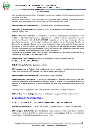 MUNICIPALIDAD DISTRITAL DE LLOCHEGUA
ESPECIFICACION TECNICA
COMUNIDAD DE MAYAPO BLOQUE “A” DE
AULAS DE 2 PISOS
a los procedimientos constructivos empleados, siempre que no alteren los criterios de funcionamiento
estructural de la obra.
Las juntas de construcción, tanto horizontales como verticales, serán limpiadas de todas las materias
sueltas o extrañas antes de vaciar nuevas masas de concreto sobre estas juntas.
03 Materiales a Utilizar en la Partida.- La presente partida no presenta materiales.
04 Equipos y Herramientas.- Se contempla el uso de herramientas manuales tales como, plancha,
badilejos, bruña y otros.
05 Procedimiento Constructivo.- En esta partida se consideran los trabajos de rellenado de las juntas
asfálticas, a distancias especificadas en los planos, entre vereda y vereda. La preparación de la junta
se hará usando como material, dúctil el RC-250, mezclado con arena fina, de acuerdo a lo que
especifican los planos y servirán para mantener en equilibrio de los fenómenos llamados de
Contracción y expansión. Cuando no se toman precauciones para contrarrestar las fuerzas que se
generan por el fenómeno pueden ocurrir grietas en la estructura, por tal motivo es necesario colocarlas.
De todos modos según las especificaciones técnicas del material a ser utilizado se recomienda poner
juntas de dilatación en estructuras de concreto a cada cierto tramo.
Las juntas de construcción tienen como propósito dividir la estructura en partes compatibles con la
capacidad de producción y colocación del concreto.
06 Medición y Forma de Pago.- La unidad de medida para el pago es el metro lineal (m).
2.2.3.8. CURADO DE CONCRETO
01 Definición de la Partida.- Curado de concreto.
02 Descripción de la Partida.- Esta partida comprende el curado o humedecimiento del concreto
recién desencofrado con el fin de llegar a la máxima resistencia del concreto.
03 Materiales a Utilizar en la Partida.- Arena gruesa, agua, manguera.
05 Procedimiento Constructivo.- El proceso de curado se podrá realizar con la acumulación de agua
con apoyo de la arena gruesa realizan do pequeños pozos, o en caso opcional desarrollar el curado
mediante el humedecimiento de un mato absorbente de agua para asi poderlo colocar encima del
concreto.
Una vez culminado los trabajos, éstas serán verificadas y aceptadas por el Ing. Supervisor.
06 Medición y Forma de Pago.- La unidad de medida para el pago es el metro cuadrado (m²).
2.2.4.ZOCALOS Y CONTRAZOCALOS.
2.2.4.1. CONTRAZOCALO DE LOSETA CORRIENTE CLARA DE 10X30 CM.
01 Definición de la Partida.- CONTRAZOCALO DE LOSETA CORRIENTE CLARA DE 10X30 CM.
02 Descripción de la Partida.- Se entiende como contra zócalo, el remate inferior de un paramento
vertical como elemento de protección contra la humedad y posibles golpes. En forma convencional se
considera todo contra zócalo cuya altura es menor a 50 cm.
PROYECTO: “MEJORAMIENTO DE LOS SERVICIOS EDUCATIVOS DE LA I.E. Nº38309/Mx-P EN LA COMUNIDAD DE MAYAPO, DISTRITO
DE LLOCHEGUA – HUANTA – AYACUCHO”.(P.S.GOMEZ #966908775)
 