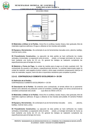 MUNICIPALIDAD DISTRITAL DE LLOCHEGUA
ESPECIFICACION TECNICA
COMUNIDAD DE MAYAPO BLOQUE “A” DE
AULAS DE 2 PISOS
03 Materiales a Utilizar en la Partida.- Arena fina no arcillosa, lavada, limpia y bien graduada, libre de
materiales orgánicos salitrosos. El agua a utilizarse en las mezclas será potable.
04 Equipos y Herramientas.- Se contempla el uso de herramientas manuales como, plancha, badilejo,
nivel de mano y otros.
05 Procedimiento Constructivo.- La ejecución de ésta partida se hará verificando los niveles
verticales y horizontales. La separación entre el contra zócalo y el tarrajeo terminado de muros se
hará mediante una bruña de 2.5 cm. En general los trabajos se realizarán cumpliendo las
especificaciones para el tarrajeo de muros.
06 Medición y Forma de Pago.- la unidad de medida para el pago es el metro cuadrado (m2) De
contrazócalo de acuerdo a los planos y especificaciones técnicas. La cantidad determinada según la
unidad de medición, será pagada al precio unitario y dicho pago constituirá compensación total por el
costo de materiales, equipos, mano de obra e imprevistos necesarios para completar la partida.
2.2.4.2. CONTRAZOCALO CEMENTO S/COLOREAR H = 30 CM
01 Definición de la Partida.-
CONTRAZOCALO CEMENTO S/COLOREAR H = 30 CM
02 Descripción de la Partida.- Se entiende como contrazócalo, el remate inferior de un paramento
vertical como elemento de protección contra la humedad y posibles golpes. En forma convencional se
considera contrazócalo todo zócalo cuya altura es inferior a 50 cm.
03 Materiales a Utilizar en la Partida.- Arena fina no arcillosa, lavada, limpia y bien graduada, libre de
materiales orgánicos salitrosos. El agua a utilizarse en las mezclas será potable. El cemento Portland
tipo I.
04 Equipos y Herramientas.- Se contempla el uso de herramientas manuales como, plancha,
badilejo, nivel de mano y otros.
05 Procedimiento Constructivo.- La ejecución de ésta partida se hará verificando los niveles
verticales y horizontales. La separación entre el contra zócalo y el tarrajeo terminado de muros se
hará mediante una bruña de 2.5 cm. En general los trabajos se realizarán cumpliendo las
especificaciones para el tarrajeo de muros.
PROYECTO: “MEJORAMIENTO DE LOS SERVICIOS EDUCATIVOS DE LA I.E. Nº38309/Mx-P EN LA COMUNIDAD DE MAYAPO, DISTRITO
DE LLOCHEGUA – HUANTA – AYACUCHO”.(P.S.GOMEZ #966908775)
 