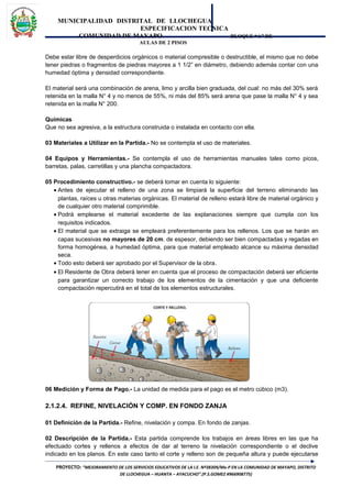 MUNICIPALIDAD DISTRITAL DE LLOCHEGUA
ESPECIFICACION TECNICA
COMUNIDAD DE MAYAPO BLOQUE “A” DE
AULAS DE 2 PISOS
Debe estar libre de desperdicios orgánicos o material compresible o destructible, el mismo que no debe
tener piedras o fragmentos de piedras mayores a 1 1/2” en diámetro, debiendo además contar con una
humedad óptima y densidad correspondiente.
El material será una combinación de arena, limo y arcilla bien graduada, del cual: no más del 30% será
retenida en la malla N° 4 y no menos de 55%, ni más del 85% será arena que pase la malla N° 4 y sea
retenida en la malla N° 200.
Químicas
Que no sea agresiva, a la estructura construida o instalada en contacto con ella.
03 Materiales a Utilizar en la Partida.- No se contempla el uso de materiales.
04 Equipos y Herramientas.- Se contempla el uso de herramientas manuales tales como picos,
barretas, palas, carretillas y una plancha compactadora.
05 Procedimiento constructivo.- se deberá tomar en cuenta lo siguiente:
• Antes de ejecutar el relleno de una zona se limpiará la superficie del terreno eliminando las
plantas, raíces u otras materias orgánicas. El material de relleno estará libre de material orgánico y
de cualquier otro material comprimible.
• Podrá emplearse el material excedente de las explanaciones siempre que cumpla con los
requisitos indicados.
• El material que se extraiga se empleará preferentemente para los rellenos. Los que se harán en
capas sucesivas no mayores de 20 cm. de espesor, debiendo ser bien compactadas y regadas en
forma homogénea, a humedad óptima, para que material empleado alcance su máxima densidad
seca.
• Todo esto deberá ser aprobado por el Supervisor de la obra.
• El Residente de Obra deberá tener en cuenta que el proceso de compactación deberá ser eficiente
para garantizar un correcto trabajo de los elementos de la cimentación y que una deficiente
compactación repercutirá en el total de los elementos estructurales.
06 Medición y Forma de Pago.- La unidad de medida para el pago es el metro cúbico (m3).
2.1.2.4. REFINE, NIVELACIÓN Y COMP. EN FONDO ZANJA
01 Definición de la Partida.- Refine, nivelación y compa. En fondo de zanjas.
02 Descripción de la Partida.- Esta partida comprende los trabajos en áreas libres en las que ha
efectuado cortes y rellenos a efectos de dar al terreno la nivelación correspondiente o el declive
indicado en los planos. En este caso tanto el corte y relleno son de pequeña altura y puede ejecutarse
PROYECTO: “MEJORAMIENTO DE LOS SERVICIOS EDUCATIVOS DE LA I.E. Nº38309/Mx-P EN LA COMUNIDAD DE MAYAPO, DISTRITO
DE LLOCHEGUA – HUANTA – AYACUCHO”.(P.S.GOMEZ #966908775)
 