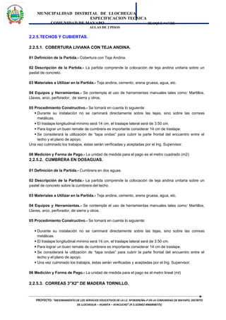 MUNICIPALIDAD DISTRITAL DE LLOCHEGUA
ESPECIFICACION TECNICA
COMUNIDAD DE MAYAPO BLOQUE “A” DE
AULAS DE 2 PISOS
2.2.5.TECHOS Y CUBIERTAS.
2.2.5.1. COBERTURA LIVIANA CON TEJA ANDINA.
01 Definición de la Partida.- Cobertura con Teja Andina.
02 Descripción de la Partida.- La partida comprende la colocación de teja andina unitaria sobre un
pastel de concreto.
03 Materiales a Utilizar en la Partida.- Teja andina, cemento, arena gruesa, agua, etc.
04 Equipos y Herramientas.- Se contempla el uso de herramientas manuales tales como: Martillos,
Llaves, arco, perforador, de sierra y otros.
05 Procedimiento Constructivo.- Se tomará en cuenta lo siguiente:
 Durante su instalación no se caminará directamente sobre las tejas, sino sobre las correas
metálicas.
 El traslape longitudinal mínimo será 14 cm, el traslape lateral será de 3.50 cm.
 Para lograr un buen remate de cumbrera es importante considerar 14 cm de traslape.
 Se considerará la utilización de “tapa ondas” para cubrir la parte frontal del encuentro entre el
techo y el plano de apoyo.
Una vez culminado los trabajos, éstas serán verificadas y aceptadas por el Ing. Supervisor.
06 Medición y Forma de Pago.- La unidad de medida para el pago es el metro cuadrado (m2)
2.2.5.2. CUMBRERA EN DOSAGUAS.
01 Definición de la Partida.- Cumbrera en dos aguas.
02 Descripción de la Partida.- La partida comprende la colocación de teja andina unitaria sobre un
pastel de concreto sobre la cumbrera del techo.
03 Materiales a Utilizar en la Partida.- Teja andina, cemento, arena gruesa, agua, etc.
04 Equipos y Herramientas.- Se contempla el uso de herramientas manuales tales como: Martillos,
Llaves, arco, perforador, de sierra y otros.
05 Procedimiento Constructivo.- Se tomará en cuenta lo siguiente:
 Durante su instalación no se caminará directamente sobre las tejas, sino sobre las correas
metálicas.
 El traslape longitudinal mínimo será 14 cm, el traslape lateral será de 3.50 cm.
 Para lograr un buen remate de cumbrera es importante considerar 14 cm de traslape.
 Se considerará la utilización de “tapa ondas” para cubrir la parte frontal del encuentro entre el
techo y el plano de apoyo.
 Una vez culminado los trabajos, éstas serán verificadas y aceptadas por el Ing. Supervisor.
06 Medición y Forma de Pago.- La unidad de medida para el pago es el metro lineal (ml)
2.2.5.3. CORREAS 3"X2" DE MADERA TORNILLO.
PROYECTO: “MEJORAMIENTO DE LOS SERVICIOS EDUCATIVOS DE LA I.E. Nº38309/Mx-P EN LA COMUNIDAD DE MAYAPO, DISTRITO
DE LLOCHEGUA – HUANTA – AYACUCHO”.(P.S.GOMEZ #966908775)
 