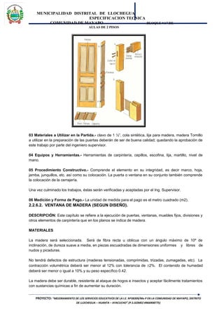 MUNICIPALIDAD DISTRITAL DE LLOCHEGUA
ESPECIFICACION TECNICA
COMUNIDAD DE MAYAPO BLOQUE “A” DE
AULAS DE 2 PISOS
03 Materiales a Utilizar en la Partida.- clavo de 1 ½”, cola sintética, lija para madera, madera Tornillo
a utilizar en la preparación de las puertas deberán de ser de buena calidad; quedando la aprobación de
este trabajo por parte del ingeniero supervisor.
04 Equipos y Herramientas.- Herramientas de carpintería, cepillos, escofina, lija, martillo, nivel de
mano.
05 Procedimiento Constructivo.- Comprende el elemento en su integridad, es decir marco, hoja,
jamba, junquillos, etc. así como su colocación. La puerta o ventana en su conjunto también comprende
la colocación de la cerrajería.
Una vez culminado los trabajos, éstas serán verificadas y aceptadas por el Ing. Supervisor.
06 Medición y Forma de Pago.- La unidad de medida para el pago es el metro cuadrado (m2).
2.2.6.2. VENTANA DE MADERA (SEGUN DISEÑO).
DESCRIPCIÓN: Este capítulo se refiere a la ejecución de puertas, ventanas, muebles fijos, divisiones y
otros elementos de carpintería que en los planos se indica de madera.
MATERIALES
La madera será seleccionada. Será de fibra recta u oblicua con un ángulo máximo de 10º de
inclinación, de dureza suave a media, en piezas escuadradas de dimensiones uniformes y libres de
nudos y picaduras.
No tendrá defectos de estructura (maderas tensionadas, comprimidas, trizadas, zumagadas, etc). La
contracción volumétrica deberá ser menor al 12% con tolerancia de ±2%. El contenido de humedad
deberá ser menor o igual a 10% y su peso específico 0.42.
La madera debe ser durable, resistente al ataque de hogos e insectos y aceptar fácilmente tratamientos
con sustancias químicas a fin de aumentar su duración.
PROYECTO: “MEJORAMIENTO DE LOS SERVICIOS EDUCATIVOS DE LA I.E. Nº38309/Mx-P EN LA COMUNIDAD DE MAYAPO, DISTRITO
DE LLOCHEGUA – HUANTA – AYACUCHO”.(P.S.GOMEZ #966908775)
 