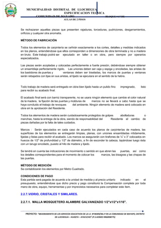 MUNICIPALIDAD DISTRITAL DE LLOCHEGUA
ESPECIFICACION TECNICA
COMUNIDAD DE MAYAPO BLOQUE “A” DE
AULAS DE 2 PISOS
Se rechazaran aquellas piezas que presenten rajaduras, torceduras, pudriciones, desgarramientos,
orificios y cualquier otra anomalía.
MÉTODO DE FABRICACIÓN
Todos los elementos de carpintería se ceñirán exactamente a los cortes, detalles y medidas indicados
en los planos, entendiéndose que ellos corresponden a dimensiones de obra terminada y no a madera
en bruto. Este trabajo podrá ser ejecutado en taller o en obra, pero siempre por operarios
especializados.
Las piezas serán acopladas y colocadas perfectamente a fuerte presión, debiéndose siempre obtener
un ensamblaje perfectamente rígido. Las uniones deben ser caja y espiga y encoladas, las aristas de
los bastidores de puertas y ventanas deben ser biseladas, los marcos de puertas y ventanas
serán rebajados con lijas en sus aristas, el lijado se ejecutara en el sentido de la hebra.
Todo trabajo de madera será entregado en obra bien lijado hasta un pulido fino impregnado, listo
para recibir su acabado final.
El acabado final será con barniz transparente, no se usara ningún elemento que cambie el color natural
de la madera, la fijación de las puertas y molduras de marcos no se llevará a cabo hasta que se
haya concluido el trabajo de revoques del ambiente. Ningún elemento de madera será colocado en
obra sin la aprobación del Residente.
Todos los elementos de madera serán cuidadosamente protegidos de golpes abolladuras o
manchas, hasta la entrega de la obra, siendo de responsabilidad del Residente el cambio de
piezas dañadas por la falta de tales cuidados.
Marcos : Serán ejecutados en cada caso de acuerdo los planos de carpinterías de madera, las
superficies de los elementos se entregarán limpias, planas, con uniones ensambladas nítidamente,
lijadas y listas para recibir el acabado. Los marcos se asegurarán con tirafones de ¼” x 3” colocados en
huecos de 1/2" de profundidad y 1/2" de diámetro, a fin de esconder la cabeza, tapándose luego ésta
con un tarugo encolado, puesto al hilo de madera y lijado.
Se tendrá en cuenta las indicaciones de movimiento o sentido en que abren las puertas, así como
los detalles correspondientes para el momento de colocar los marcos, las bisagras y las chapas de
las puertas.
MÉTODO DE MEDICIÓN
Se contabilizarán los elementos por Metro Cuadrado.
CONDICIONES DE PAGO
Esta partida será pagada de acuerdo a la unidad de medida y al precio unitario indicado en el
presupuesto, entendiéndose que dicho precio y pago constituirá la Compensación completa por toda
mano de obra, equipo, herramientas y por imprevistos necesarios para completar este ítem.
2.2.7.VIDRIO, CRISTALES Y SIMILARES.
2.2.7.1. MALLA MOSQUETERO ALAMBRE GALVANIZADO 1/2"x1/2"x1/16".
PROYECTO: “MEJORAMIENTO DE LOS SERVICIOS EDUCATIVOS DE LA I.E. Nº38309/Mx-P EN LA COMUNIDAD DE MAYAPO, DISTRITO
DE LLOCHEGUA – HUANTA – AYACUCHO”.(P.S.GOMEZ #966908775)
 