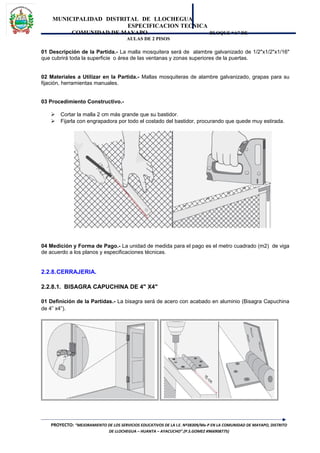 MUNICIPALIDAD DISTRITAL DE LLOCHEGUA
ESPECIFICACION TECNICA
COMUNIDAD DE MAYAPO BLOQUE “A” DE
AULAS DE 2 PISOS
01 Descripción de la Partida.- La malla mosquitera será de alambre galvanizado de 1/2"x1/2"x1/16"
que cubrirá toda la superficie o área de las ventanas y zonas superiores de la puertas.
02 Materiales a Utilizar en la Partida.- Mallas mosquiteras de alambre galvanizado, grapas para su
fijación, herramientas manuales.
03 Procedimiento Constructivo.-
 Cortar la malla 2 cm más grande que su bastidor.
 Fijarla con engrapadora por todo el costado del bastidor, procurando que quede muy estirada.
04 Medición y Forma de Pago.- La unidad de medida para el pago es el metro cuadrado (m2) de viga
de acuerdo a los planos y especificaciones técnicas.
2.2.8.CERRAJERIA.
2.2.8.1. BISAGRA CAPUCHINA DE 4" X4"
01 Definición de la Partidas.- La bisagra será de acero con acabado en aluminio (Bisagra Capuchina
de 4” x4”).
PROYECTO: “MEJORAMIENTO DE LOS SERVICIOS EDUCATIVOS DE LA I.E. Nº38309/Mx-P EN LA COMUNIDAD DE MAYAPO, DISTRITO
DE LLOCHEGUA – HUANTA – AYACUCHO”.(P.S.GOMEZ #966908775)
 