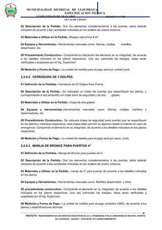 MUNICIPALIDAD DISTRITAL DE LLOCHEGUA
ESPECIFICACION TECNICA
COMUNIDAD DE MAYAPO BLOQUE “A” DE
AULAS DE 2 PISOS
02 Descripción de la Partida.- Son los elementos complementarios a las puertas, estos estarán
ubicados de acuerdo a las cantidades indicadas en los análisis de costos unitarios.
03 Materiales a Utilizar en la Partida.- Bisagra capuchina 4”x4”.
04 Equipos y Herramientas.- Herramientas manuales como: Sierras, cizallas, martillos,
desarmador, etc.
05 Procedimiento Constructivo.- Comprende la colocación del elemento en su integridad, de acuerdo
a los detalles indicados en los planos respectivos. Una vez culminado los trabajos, éstas serán
verificadas y aceptadas por el Ing. Supervisor.
06 Medición y Forma de Pago.- La unidad de medida para el pago será por unidad (und).
2.2.8.2. CERRADURA DE 3 GOLPES.
01 Definición de la Partidas.- Cerradura de 03 Golpes Para Puerta.
02 Descripción de la Partida.- Se colocarán en todas las puertas que especifiquen los planos, y
corresponderán a tipo embutido con triple barra de seguridad y de tres golpes.
03 Materiales a Utilizar en la Partida.- chapa de tres golpes.
04 Equipos y Herramientas.-Herramientas manuales como: Sierras, cizallas, martillos y
desarmadores, etc.
05 Procedimiento Constructivo.- Se colocara chapa de seguridad para puertas que se especifiquen
en los planos y metrados respectivos, esta chapa debe permitir su apertura desde el exterior en caso de
emergencia. Comprende el elemento en su integridad, de acuerdo a los detalles indicados en los planos
respectivos.
06 Medición y Forma de Pago.- La unidad de medida para el pago será por pieza. (und).
2.2.8.3. MANIJA DE BRONCE PARA PUERTAS 4"
01 Definición de la Partidas.- Manija de Bronce para puertas de 4”.
02 Descripción de la Partida.- Son los elementos complementarios a las puertas, estos estarán
ubicados de acuerdo a las cantidades indicadas en los análisis de costos unitarios.
03 Materiales a Utilizar en la Partida.- manija de 4” para puertas de acuerdo a los detalles indicados
en los planos.
04 Equipos y Herramientas.- Herramientas manuales como: Martillos desarmador, y otros.
05 procedimiento constructivo.- Comprende el elemento en su integridad, de acuerdo a los detalles
indicados en los planos respectivos. Una vez culminado los trabajos, éstas serán verificadas y
aceptadas por el Ing. Supervisor.
06 Medición y Forma de Pago.- La unidad de medida para el pago unidades (UND), de acuerdo a los
planos y especificaciones técnicas.
PROYECTO: “MEJORAMIENTO DE LOS SERVICIOS EDUCATIVOS DE LA I.E. Nº38309/Mx-P EN LA COMUNIDAD DE MAYAPO, DISTRITO
DE LLOCHEGUA – HUANTA – AYACUCHO”.(P.S.GOMEZ #966908775)
 