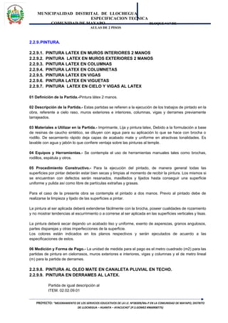 MUNICIPALIDAD DISTRITAL DE LLOCHEGUA
ESPECIFICACION TECNICA
COMUNIDAD DE MAYAPO BLOQUE “A” DE
AULAS DE 2 PISOS
2.2.9.PINTURA.
2.2.9.1. PINTURA LATEX EN MUROS INTERIORES 2 MANOS
2.2.9.2. PINTURA LATEX EN MUROS EXTERIORES 2 MANOS
2.2.9.3. PINTURA LATEX EN COLUMNAS
2.2.9.4. PINTURA LATEX EN COLUMNETAS
2.2.9.5. PINTURA LATEX EN VIGAS
2.2.9.6. PINTURA LATEX EN VIGUETAS
2.2.9.7. PINTURA LATEX EN CIELO Y VIGAS AL LATEX
01 Definición de la Partida.-Pintura látex 2 manos.
02 Descripción de la Partida.- Estas partidas se refieren a la ejecución de los trabajos de pintado en la
obra, referente a cielo raso, muros exteriores e interiores, columnas, vigas y derrames previamente
tarrajeados.
03 Materiales a Utilizar en la Partida.- Imprimante, Lija y pintura latex, Debido a la formulación a base
de resinas de caucho sintético, se diluyen con agua para su aplicación lo que se hace con brocha o
rodillo. De secamiento rápido deja capas de acabado mate y uniforme en atractivas tonalidades. Es
lavable con agua y jabón lo que confiere ventaja sobre las pinturas al temple.
04 Equipos y Herramientas.- Se contempla el uso de herramientas manuales tales como brochas,
rodillos, espátula y otros.
05 Procedimiento Constructivo.- Para la ejecución del pintado, de manera general todas las
superficies por pintar deberán estar bien secas y limpias al momento de recibir la pintura. Los mismos si
se encuentran con defectos serán resanados, masillados y lijados hasta conseguir una superficie
uniforme y pulida así como libre de partículas extrañas y grasas.
Para el caso de la presente obra se contempla el pintado a dos manos. Previo al pintado debe de
realizarse la limpieza y lijado de las superficies a pintar.
La pintura al ser aplicada deberá extenderse fácilmente con la brocha, poseer cualidades de rozamiento
y no mostrar tendencias al escurrimiento o a correrse al ser aplicada en las superficies verticales y lisas.
La pintura deberá secar dejando un acabado liso y uniforme, exento de asperezas, granos angulosos,
partes disparejas y otras imperfecciones de la superficie.
Los colores están indicados en los planos respectivos y serán ejecutados de acuerdo a las
especificaciones de estos.
06 Medición y Forma de Pago.- La unidad de medida para el pago es el metro cuadrado (m2) para las
partidas de pintura en cielorrasos, muros exteriores e interiores, vigas y columnas y el de metro lineal
(m) para la partida de derrames.
2.2.9.8. PINTURA AL OLEO MATE EN CANALETA PLUVIAL EN TECHO.
2.2.9.9. PINTURA EN DERRAMES AL LATEX.
Partida de igual descripción al
ITEM. 02.02.09.01
PROYECTO: “MEJORAMIENTO DE LOS SERVICIOS EDUCATIVOS DE LA I.E. Nº38309/Mx-P EN LA COMUNIDAD DE MAYAPO, DISTRITO
DE LLOCHEGUA – HUANTA – AYACUCHO”.(P.S.GOMEZ #966908775)
 