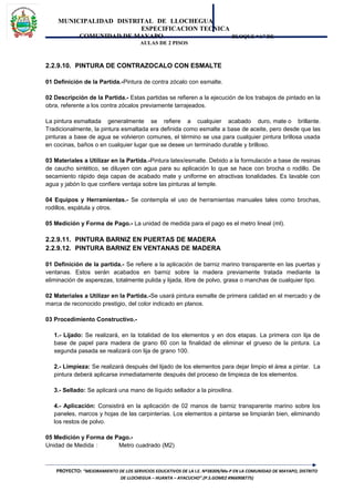 MUNICIPALIDAD DISTRITAL DE LLOCHEGUA
ESPECIFICACION TECNICA
COMUNIDAD DE MAYAPO BLOQUE “A” DE
AULAS DE 2 PISOS
2.2.9.10. PINTURA DE CONTRAZOCALO CON ESMALTE
01 Definición de la Partida.-Pintura de contra zócalo con esmalte.
02 Descripción de la Partida.- Estas partidas se refieren a la ejecución de los trabajos de pintado en la
obra, referente a los contra zócalos previamente tarrajeados.
La pintura esmaltada generalmente se refiere a cualquier acabado duro, mate o brillante.
Tradicionalmente, la pintura esmaltada era definida como esmalte a base de aceite, pero desde que las
pinturas a base de agua se volvieron comunes, el término se usa para cualquier pintura brillosa usada
en cocinas, baños o en cualquier lugar que se desee un terminado durable y brilloso.
03 Materiales a Utilizar en la Partida.-Pintura latex/esmalte. Debido a la formulación a base de resinas
de caucho sintético, se diluyen con agua para su aplicación lo que se hace con brocha o rodillo. De
secamiento rápido deja capas de acabado mate y uniforme en atractivas tonalidades. Es lavable con
agua y jabón lo que confiere ventaja sobre las pinturas al temple.
04 Equipos y Herramientas.- Se contempla el uso de herramientas manuales tales como brochas,
rodillos, espátula y otros.
05 Medición y Forma de Pago.- La unidad de medida para el pago es el metro lineal (ml).
2.2.9.11. PINTURA BARNIZ EN PUERTAS DE MADERA
2.2.9.12. PINTURA BARNIZ EN VENTANAS DE MADERA
01 Definición de la partida.- Se refiere a la aplicación de barniz marino transparente en las puertas y
ventanas. Estos serán acabados en barniz sobre la madera previamente tratada mediante la
eliminación de asperezas, totalmente pulida y lijada, libre de polvo, grasa o manchas de cualquier tipo.
02 Materiales a Utilizar en la Partida.-Se usará pintura esmalte de primera calidad en el mercado y de
marca de reconocido prestigio, del color indicado en planos.
03 Procedimiento Constructivo.-
1.- Lijado: Se realizará, en la totalidad de los elementos y en dos etapas. La primera con lija de
base de papel para madera de grano 60 con la finalidad de eliminar el grueso de la pintura. La
segunda pasada se realizará con lija de grano 100.
2.- Limpieza: Se realizará después del lijado de los elementos para dejar limpio el área a pintar. La
pintura deberá aplicarse inmediatamente después del proceso de limpieza de los elementos.
3.- Sellado: Se aplicará una mano de líquido sellador a la piroxilina.
4.- Aplicación: Consistirá en la aplicación de 02 manos de barniz transparente marino sobre los
paneles, marcos y hojas de las carpinterías. Los elementos a pintarse se limpiarán bien, eliminando
los restos de polvo.
05 Medición y Forma de Pago.-
Unidad de Medida : Metro cuadrado (M2)
PROYECTO: “MEJORAMIENTO DE LOS SERVICIOS EDUCATIVOS DE LA I.E. Nº38309/Mx-P EN LA COMUNIDAD DE MAYAPO, DISTRITO
DE LLOCHEGUA – HUANTA – AYACUCHO”.(P.S.GOMEZ #966908775)
 