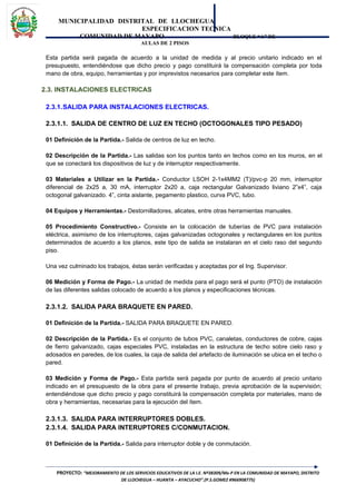 MUNICIPALIDAD DISTRITAL DE LLOCHEGUA
ESPECIFICACION TECNICA
COMUNIDAD DE MAYAPO BLOQUE “A” DE
AULAS DE 2 PISOS
Esta partida será pagada de acuerdo a la unidad de medida y al precio unitario indicado en el
presupuesto, entendiéndose que dicho precio y pago constituirá la compensación completa por toda
mano de obra, equipo, herramientas y por imprevistos necesarios para completar este ítem.
2.3. INSTALACIONES ELECTRICAS
2.3.1.SALIDA PARA INSTALACIONES ELECTRICAS.
2.3.1.1. SALIDA DE CENTRO DE LUZ EN TECHO (OCTOGONALES TIPO PESADO)
01 Definición de la Partida.- Salida de centros de luz en techo.
02 Descripción de la Partida.- Las salidas son los puntos tanto en techos como en los muros, en el
que se conectará los dispositivos de luz y de interruptor respectivamente.
03 Materiales a Utilizar en la Partida.- Conductor LSOH 2-1x4MM2 (T)/pvc-p 20 mm, interruptor
diferencial de 2x25 a, 30 mA, interruptor 2x20 a, caja rectangular Galvanizado liviano 2”x4”, caja
octogonal galvanizado. 4”, cinta aislante, pegamento plastico, curva PVC, tubo.
04 Equipos y Herramientas.- Destornilladores, alicates, entre otras herramientas manuales.
05 Procedimiento Constructivo.- Consiste en la colocación de tuberías de PVC para instalación
eléctrica, asimismo de los interruptores, cajas galvanizadas octogonales y rectangulares en los puntos
determinados de acuerdo a los planos, este tipo de salida se instalaran en el cielo raso del segundo
piso.
Una vez culminado los trabajos, éstas serán verificadas y aceptadas por el Ing. Supervisor.
06 Medición y Forma de Pago.- La unidad de medida para el pago será el punto (PTO) de instalación
de las diferentes salidas colocado de acuerdo a los planos y especificaciones técnicas.
2.3.1.2. SALIDA PARA BRAQUETE EN PARED.
01 Definición de la Partida.- SALIDA PARA BRAQUETE EN PARED.
02 Descripción de la Partida.- Es el conjunto de tubos PVC, canaletas, conductores de cobre, cajas
de fierro galvanizado, cajas especiales PVC, instaladas en la estructura de techo sobre cielo raso y
adosados en paredes, de los cuales, la caja de salida del artefacto de iluminación se ubica en el techo o
pared.
03 Medición y Forma de Pago.- Esta partida será pagada por punto de acuerdo al precio unitario
indicado en el presupuesto de la obra para el presente trabajo, previa aprobación de la supervisión;
entendiéndose que dicho precio y pago constituirá la compensación completa por materiales, mano de
obra y herramientas, necesarias para la ejecución del ítem.
2.3.1.3. SALIDA PARA INTERRUPTORES DOBLES.
2.3.1.4. SALIDA PARA INTERUPTORES C/CONMUTACION.
01 Definición de la Partida.- Salida para interruptor doble y de conmutación.
PROYECTO: “MEJORAMIENTO DE LOS SERVICIOS EDUCATIVOS DE LA I.E. Nº38309/Mx-P EN LA COMUNIDAD DE MAYAPO, DISTRITO
DE LLOCHEGUA – HUANTA – AYACUCHO”.(P.S.GOMEZ #966908775)
 