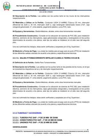 MUNICIPALIDAD DISTRITAL DE LLOCHEGUA
ESPECIFICACION TECNICA
COMUNIDAD DE MAYAPO BLOQUE “A” DE
AULAS DE 2 PISOS
02 Descripción de la Partida.- Las salidas son los puntos tanto en los muros de los interruptores
respectivamente.
03 Materiales a Utilizar en la Partida.- Conductor LSOH 2-1x4MM2 (T)/pvc-p 20 mm, interruptor
diferencial de 2x25 a, 30 mA, interruptor 2x20 a, caja rectangular Galvanizado liviano 2”x4”, caja
octogonal galvanizado. 4”, cinta aislante, pegamento plastico, curva PVC, tubo.
04 Equipos y Herramientas.- Destornilladores, alicates, entre otras herramientas manuales
05 Procedimiento Constructivo.- Consiste en la colocación de tuberías de PVC SEL para instalación
eléctrica, asimismo de los interruptores, cajas galvanizadas octogonales y rectangulares en los puntos
determinados de acuerdo a los planos, este tipo de salida se instalaran en el cielo raso del segundo
piso.
Una vez culminado los trabajos, éstas serán verificadas y aceptadas por el Ing. Supervisor.
06 Medición y Forma de Pago.- La unidad de medida para el pago será el punto (PTO) de instalación
de las diferentes salidas colocado de acuerdo a los planos y especificaciones técnicas.
2.3.1.5. SALIDA P/TOMACORRIENTE BIPOLAR C/LINEA A TIERRA H=0.40 M.
01 Definición de la Partida.- Salida Para Tomacorrientes.
02 Descripción de la Partida.- Las salidas son los puntos tanto en las paredes de los muros, en el que
se conectará los dispositivos de luz y de interruptor respectivamente.
03 Materiales a Utilizar en la Partida.- Conductor LSOH 2-1x4MM2 (T)/pvc-p 20 mm, interruptor
diferencial de 2x25 a, 30 mA, interruptor 2x20 a, caja rectangular Galvanizado liviano 2”x4”, caja
octogonal galvanizado. 4”, cinta aislante, pegamento plastico, curva PVC, tubo.
04 Equipos y Herramientas.- Destornilladores, alicates, entre otras herramientas manuales
05 Procedimiento Constructivo.- Consiste en la colocación de tuberías de PVC SEL para instalación
eléctrica, asimismo de los interruptores, cajas galvanizadas octogonales y rectangulares en los puntos
determinados de acuerdo a los planos, este tipo de salida se instalaran en el cielo raso del segundo
piso.
Una vez culminado los trabajos, éstas serán verificadas y aceptadas por el Ing. Supervisor.
06 Medición y Forma de Pago.- La unidad de medida para el pago será el punto (PTO) de instalación
de las diferentes salidas colocado de acuerdo a los planos y especificaciones técnicas.
2.3.2.TUBERIAS Y ACCESORIOS.
2.3.2.1. TUBERIA PVC SAP – P DE 20 MM DE DIAM.
2.3.2.2. CONECTORES PVC SAP – P DE 20 MM DE DIAM.
2.3.2.3. UNIONES PVC SAP – P DE 20 MM DE DIAM.
GENERALIDADES
PROYECTO: “MEJORAMIENTO DE LOS SERVICIOS EDUCATIVOS DE LA I.E. Nº38309/Mx-P EN LA COMUNIDAD DE MAYAPO, DISTRITO
DE LLOCHEGUA – HUANTA – AYACUCHO”.(P.S.GOMEZ #966908775)
 