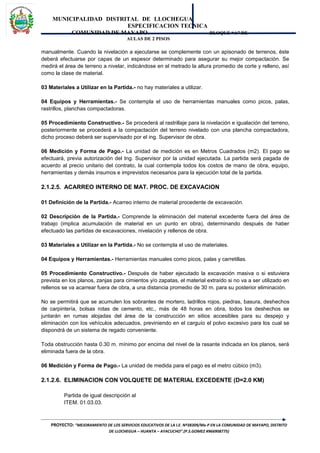 MUNICIPALIDAD DISTRITAL DE LLOCHEGUA
ESPECIFICACION TECNICA
COMUNIDAD DE MAYAPO BLOQUE “A” DE
AULAS DE 2 PISOS
manualmente. Cuando la nivelación a ejecutarse se complemente con un apisonado de terrenos, éste
deberá efectuarse por capas de un espesor determinado para asegurar su mejor compactación. Se
medirá el área de terreno a nivelar, indicándose en el metrado la altura promedio de corte y relleno, así
como la clase de material.
03 Materiales a Utilizar en la Partida.- no hay materiales a utilizar.
04 Equipos y Herramientas.- Se contempla el uso de herramientas manuales como picos, palas,
rastrillos, planchas compactadoras.
05 Procedimiento Constructivo.- Se procederá al rastrillaje para la nivelación e igualación del terreno,
posteriormente se procederá a la compactación del terreno nivelado con una plancha compactadora,
dicho proceso deberá ser supervisado por el ing. Supervisor de obra.
06 Medición y Forma de Pago.- La unidad de medición es en Metros Cuadrados (m2). El pago se
efectuará, previa autorización del Ing. Supervisor por la unidad ejecutada. La partida será pagada de
acuerdo al precio unitario del contrato, la cual contempla todos los costos de mano de obra, equipo,
herramientas y demás insumos e imprevistos necesarios para la ejecución total de la partida.
2.1.2.5. ACARREO INTERNO DE MAT. PROC. DE EXCAVACION
01 Definición de la Partida.- Acarreo interno de material procedente de excavación.
02 Descripción de la Partida.- Comprende la eliminación del material excedente fuera del área de
trabajo (implica acumulación de material en un punto en obra), determinando después de haber
efectuado las partidas de excavaciones, nivelación y rellenos de obra.
03 Materiales a Utilizar en la Partida.- No se contempla el uso de materiales.
04 Equipos y Herramientas.- Herramientas manuales como picos, palas y carretillas.
05 Procedimiento Constructivo.- Después de haber ejecutado la excavación masiva o si estuviera
prevista en los planos, zanjas para cimientos y/o zapatas, el material extraído si no va a ser utilizado en
rellenos se va acarrear fuera de obra, a una distancia promedio de 30 m. para su posterior eliminación.
No se permitirá que se acumulen los sobrantes de mortero, ladrillos rojos, piedras, basura, deshechos
de carpintería, bolsas rotas de cemento, etc., más de 48 horas en obra, todos los deshechos se
juntarán en rumas alojadas del área de la construcción en sitios accesibles para su despejo y
eliminación con los vehículos adecuados, previniendo en el carguío el polvo excesivo para los cual se
dispondrá de un sistema de regado conveniente.
Toda obstrucción hasta 0.30 m. mínimo por encima del nivel de la rasante indicada en los planos, será
eliminada fuera de la obra.
06 Medición y Forma de Pago.- La unidad de medida para el pago es el metro cúbico (m3).
2.1.2.6. ELIMINACION CON VOLQUETE DE MATERIAL EXCEDENTE (D=2.0 KM)
Partida de igual descripción al
ITEM. 01.03.03.
PROYECTO: “MEJORAMIENTO DE LOS SERVICIOS EDUCATIVOS DE LA I.E. Nº38309/Mx-P EN LA COMUNIDAD DE MAYAPO, DISTRITO
DE LLOCHEGUA – HUANTA – AYACUCHO”.(P.S.GOMEZ #966908775)
 