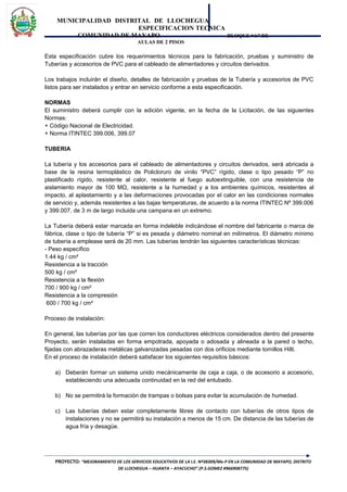 MUNICIPALIDAD DISTRITAL DE LLOCHEGUA
ESPECIFICACION TECNICA
COMUNIDAD DE MAYAPO BLOQUE “A” DE
AULAS DE 2 PISOS
Esta especificación cubre los requerimientos técnicos para la fabricación, pruebas y suministro de
Tuberías y accesorios de PVC para el cableado de alimentadores y circuitos derivados.
Los trabajos incluirán el diseño, detalles de fabricación y pruebas de la Tubería y accesorios de PVC
listos para ser instalados y entrar en servicio conforme a esta especificación.
NORMAS
El suministro deberá cumplir con la edición vigente, en la fecha de la Licitación, de las siguientes
Normas:
+ Código Nacional de Electricidad.
+ Norma ITINTEC 399.006, 399.07
TUBERIA
La tubería y los accesorios para el cableado de alimentadores y circuitos derivados, será abricada a
base de la resina termoplástico de Policloruro de vinilo “PVC” rígido, clase o tipo pesado “P” no
plastificado rígido, resistente al calor, resistente al fuego autoextinguible, con una resistencia de
aislamiento mayor de 100 MΩ, resistente a la humedad y a los ambientes químicos, resistentes al
impacto, al aplastamiento y a las deformaciones provocadas por el calor en las condiciones normales
de servicio y, además resistentes a las bajas temperaturas, de acuerdo a la norma ITINTEC Nº 399.006
y 399.007, de 3 m de largo incluida una campana en un extremo.
La Tubería deberá estar marcada en forma indeleble indicándose el nombre del fabricante o marca de
fábrica, clase o tipo de tubería “P” si es pesada y diámetro nominal en milímetros. El diámetro mínimo
de tubería a emplease será de 20 mm. Las tuberías tendrán las siguientes características técnicas:
- Peso específico
1.44 kg / cm²
Resistencia a la tracción
500 kg / cm²
Resistencia a la flexión
700 / 900 kg / cm²
Resistencia a la compresión
600 / 700 kg / cm²
Proceso de instalación:
En general, las tuberías por las que corren los conductores eléctricos considerados dentro del presente
Proyecto, serán instaladas en forma empotrada, apoyada o adosada y alineada a la pared o techo,
fijadas con abrazaderas metálicas galvanizadas pesadas con dos orificios mediante tornillos Hilti.
En el proceso de instalación deberá satisfacer los siguientes requisitos básicos:
a) Deberán formar un sistema unido mecánicamente de caja a caja, o de accesorio a accesorio,
estableciendo una adecuada continuidad en la red del entubado.
b) No se permitirá la formación de trampas o bolsas para evitar la acumulación de humedad.
c) Las tuberías deben estar completamente libres de contacto con tuberías de otros tipos de
instalaciones y no se permitirá su instalación a menos de 15 cm. De distancia de las tuberías de
agua fría y desagüe.
PROYECTO: “MEJORAMIENTO DE LOS SERVICIOS EDUCATIVOS DE LA I.E. Nº38309/Mx-P EN LA COMUNIDAD DE MAYAPO, DISTRITO
DE LLOCHEGUA – HUANTA – AYACUCHO”.(P.S.GOMEZ #966908775)
 