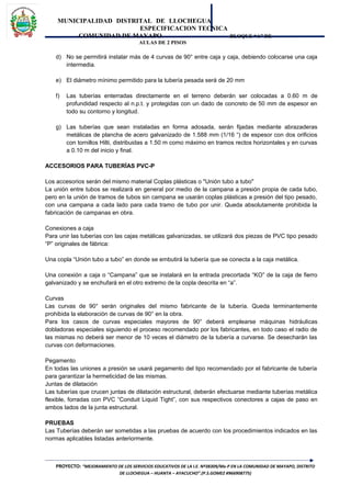 MUNICIPALIDAD DISTRITAL DE LLOCHEGUA
ESPECIFICACION TECNICA
COMUNIDAD DE MAYAPO BLOQUE “A” DE
AULAS DE 2 PISOS
d) No se permitirá instalar más de 4 curvas de 90° entre caja y caja, debiendo colocarse una caja
intermedia.
e) El diámetro mínimo permitido para la tubería pesada será de 20 mm
f) Las tuberías enterradas directamente en el terreno deberán ser colocadas a 0.60 m de
profundidad respecto al n.p.t. y protegidas con un dado de concreto de 50 mm de espesor en
todo su contorno y longitud.
g) Las tuberías que sean instaladas en forma adosada, serán fijadas mediante abrazaderas
metálicas de plancha de acero galvanizado de 1.588 mm (1/16 “) de espesor con dos orificios
con tornillos Hilti, distribuidas a 1.50 m como máximo en tramos rectos horizontales y en curvas
a 0.10 m del inicio y final.
ACCESORIOS PARA TUBERÍAS PVC-P
Los accesorios serán del mismo material Coplas plásticas o "Unión tubo a tubo"
La unión entre tubos se realizará en general por medio de la campana a presión propia de cada tubo,
pero en la unión de tramos de tubos sin campana se usarán coplas plásticas a presión del tipo pesado,
con una campana a cada lado para cada tramo de tubo por unir. Queda absolutamente prohibida la
fabricación de campanas en obra.
Conexiones a caja
Para unir las tuberías con las cajas metálicas galvanizadas, se utilizará dos piezas de PVC tipo pesado
“P” originales de fábrica:
Una copla “Unión tubo a tubo” en donde se embutirá la tubería que se conecta a la caja metálica.
Una conexión a caja o “Campana” que se instalará en la entrada precortada “KO” de la caja de fierro
galvanizado y se enchufará en el otro extremo de la copla descrita en “a”.
Curvas
Las curvas de 90° serán originales del mismo fabricante de la tubería. Queda terminantemente
prohibida la elaboración de curvas de 90° en la obra.
Para los casos de curvas especiales mayores de 90° deberá emplearse máquinas hidráulicas
dobladoras especiales siguiendo el proceso recomendado por los fabricantes, en todo caso el radio de
las mismas no deberá ser menor de 10 veces el diámetro de la tubería a curvarse. Se desecharán las
curvas con deformaciones.
Pegamento
En todas las uniones a presión se usará pegamento del tipo recomendado por el fabricante de tubería
para garantizar la hermeticidad de las mismas.
Juntas de dilatación
Las tuberías que crucen juntas de dilatación estructural, deberán efectuarse mediante tuberías metálica
flexible, forradas con PVC “Conduit Liquid Tight”, con sus respectivos conectores a cajas de paso en
ambos lados de la junta estructural.
PRUEBAS
Las Tuberías deberán ser sometidas a las pruebas de acuerdo con los procedimientos indicados en las
normas aplicables listadas anteriormente.
PROYECTO: “MEJORAMIENTO DE LOS SERVICIOS EDUCATIVOS DE LA I.E. Nº38309/Mx-P EN LA COMUNIDAD DE MAYAPO, DISTRITO
DE LLOCHEGUA – HUANTA – AYACUCHO”.(P.S.GOMEZ #966908775)
 