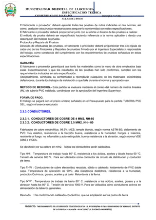 MUNICIPALIDAD DISTRITAL DE LLOCHEGUA
ESPECIFICACION TECNICA
COMUNIDAD DE MAYAPO BLOQUE “A” DE
AULAS DE 2 PISOS
El fabricante o proveedor, deberá ejecutar todas las pruebas de rutina indicadas en las normas, así
como, cualquier otra prueba necesaria para asegurar la conformidad con estas especificaciones.
El fabricante o proveedor deberá proporcionar junto con su oferta un listado de las pruebas a realizar.
El método de prueba deberá ser especificado haciendo referencia a la norma aplicable o dando una
descripción del método de prueba.
Protocolos y Reporte de Pruebas
Después de efectuadas las pruebas, el fabricante o proveedor deberá proporcionar tres (3) copias de
cada uno de los Protocolos y Reportes de pruebas firmado por el Ingeniero Especialista y responsable
del trabajo, como constancia del cumplimiento con los requerimientos de pruebas señaladas en estas
especificaciones.
GARANTÍA
El fabricante o proveedor garantizará que tanto los materiales como la mano de obra empleados bajo
estas Especificaciones y que los resultados de las pruebas han sido conformes, cumplen con los
requerimientos indicados en esta especificación.
Adicionalmente, certificará su conformidad a reemplazar cualquiera de los materiales encontrados
defectuosos, durante los trabajos de instalación o que falle durante el normal y apropiado uso.
METODO DE MEDICION.- Esta partida se evaluara mediante el conteo del número de metros lineales
(ML) de tubería PVC instalada, contándose con la aprobación del Ingeniero Supervisor.
FORMA DE PAGO.
El trabajo se pagará con el precio unitario señalado en el Presupuesto para la partida TUBERIA PVC
SEL, según el avance ejecutado
2.3.3.CONDUCTORES.
2.3.3.1. CONDUCTORES DE COBRE DE 4 MM2, NH-80
2.3.3.2. CONDUCTORES DE COBRE 2.5 MM2, NH - 80
Fabricados de cobre electrolítico, 99.9% IACS, temple blando, según norma ASTM-B3; aislamiento de
PVC muy elástico, resistencia a la tracción buena, resistencia a la humedad, hongos e insectos,
resistente al fuego: no inflamable y auto extinguible, buena resistencia a la abrasión, según norma VDE
0250 e IPCEA.
Se clasifican por su calibre en mm2. Todos los conductores serán cableados.
Tipo HH : Temperatura de trabajo hasta 60° C, resistencia a los ácidos, aceites y álcalis hasta 60 °C.
Tensión de servicio 600 V. Para ser utilizados como conductor de circuito de distribución y conductor
de tierra.
Tipo THW : Conductores de cobre electrolítico recocido, sólido o cableado. Aislamiento de PVC doble
capa. Temperatura de operación de 90ºC, alta resistencia dieléctrica, resistencia a la humedad,
productos Químicos, grasas, aceites y al calor. Retardante a la llama.
Tipo NYY : Temperatura de trabajo de hasta 80° C, resistencia a los ácidos, aceites, grasas y a la
abrasión hasta los 80° C. Tensión de servicio 1000 V. Para ser utilizados como conductores activos en
alimentación de tableros generales.
Desnudo : De conformación cableado concéntrico, que se emplearán en los pozos de tierra
PROYECTO: “MEJORAMIENTO DE LOS SERVICIOS EDUCATIVOS DE LA I.E. Nº38309/Mx-P EN LA COMUNIDAD DE MAYAPO, DISTRITO
DE LLOCHEGUA – HUANTA – AYACUCHO”.(P.S.GOMEZ #966908775)
 