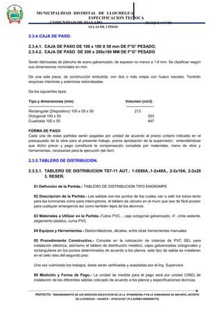 MUNICIPALIDAD DISTRITAL DE LLOCHEGUA
ESPECIFICACION TECNICA
COMUNIDAD DE MAYAPO BLOQUE “A” DE
AULAS DE 2 PISOS
2.3.4.CAJA DE PASO.
2.3.4.1. CAJA DE PASO DE 100 x 100 X 50 mm DE F°G° PESADO.
2.3.4.2. CAJA DE PASO DE 200 x 200x100 MM DE F°G° PESADO
Serán fabricadas de plancha de acero galvanizado, de espesor no menor a 1.6 mm. Se clasifican según
sus dimensiones nominales en mm.
De una sola pieza, de construcción embutida, con dos o más orejas con hueco roscado. Tendrán
esquinas interiores y exteriores redondeadas.
De los siguientes tipos:
Tipo y dimensiones (mm) Volumen (cm3)
------------------------------------ ----------------------
Rectangular (Dispositivo) 100 x 55 x 50 213
Octogonal 100 x 55 353
Cuadrada 100 x 55 497
FORMA DE PAGO
Cada una de estas partidas serán pagadas por unidad de acuerdo al precio unitario indicado en el
presupuesto de la obra para el presente trabajo, previa aprobación de la supervisión; entendiéndose
que dicho precio y pago constituirá la compensación completa por materiales, mano de obra y
herramientas, necesarias para la ejecución del ítem.
2.3.5.TABLERO DE DISTRIBUCION.
2.3.5.1. TABLERO DE DISTRIBUCION TD7-11 AUT.: 1-3X80A.,1-2x40A., 2-2x16A, 2-2x20
3. RESER.
01 Definición de la Partida.- TABLERO DE DISTRIBUCION TIPO ENGRAMPE
02 Descripción de la Partida.- Las salidas son los puntos de los cuales van a salir los tubos tanto
para las luminarias como para interruptores, el tablero se ubicara en el muro que sea de fácil acceso
para cualquier emergencia así como también lejos de los alumnos.
03 Materiales a Utilizar en la Partida.-Tubos PVC, , caja octogonal galvanizado. 4”, cinta aislante,
pegamento plastico, curva PVC.
04 Equipos y Herramientas.- Destornilladores, alicates, entre otras herramientas manuales
05 Procedimiento Constructivo.- Consiste en la colocación de tuberías de PVC SEL para
instalación eléctrica, asimismo el tablero de distribución metálico, cajas galvanizadas octogonales y
rectangulares en los puntos determinados de acuerdo a los planos, este tipo de salida se instalaran
en el cielo raso del segundo piso.
Una vez culminado los trabajos, éstas serán verificadas y aceptadas por el Ing. Supervisor.
06 Medición y Forma de Pago.- La unidad de medida para el pago será por unidad (UND) de
instalación de las diferentes salidas colocado de acuerdo a los planos y especificaciones técnicas.
PROYECTO: “MEJORAMIENTO DE LOS SERVICIOS EDUCATIVOS DE LA I.E. Nº38309/Mx-P EN LA COMUNIDAD DE MAYAPO, DISTRITO
DE LLOCHEGUA – HUANTA – AYACUCHO”.(P.S.GOMEZ #966908775)
 