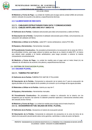 MUNICIPALIDAD DISTRITAL DE LLOCHEGUA
ESPECIFICACION TECNICA
COMUNIDAD DE MAYAPO BLOQUE “A” DE
AULAS DE 2 PISOS
06 Medición y Forma de Pago.- La unidad de medida para el pago será la unidad (UND) de luminaria
exterior colocado de acuerdo a los planos y especificaciones técnicas.
2.3.7.ALIMENTADOR DE RED DATA
2.3.7.1. CABLEADO ESTRUCTURADO PARA DATA Y COMUNICACIONES
2.3.7.2. CABLES ANTIFLAMA AWG #16 Y AWG # 18
01 Definición de la Partida.- Cableado estructurado para data comunicaciones y cable anti flama.
02 Descripción de la Partida.- Comprende el cableado estructurado para el Data, comunicaciones y la
colocación del cableado anti flama.
03 Materiales a Utilizar en la Partida.- cable NYY, banda señalizadora, tubería PVC SEL.
04 Equipos y Herramientas.- Herramientas manuales.
05 Procedimiento Constructivo.- Se procederá primeramente a la excavación de la zanja de 0.60 m.
de profundidad mínima, para luego colocar la tubería que lleva en su interior el cable NYY, el mismo
que deberá estar paralelo a la banda señalizadora, para luego proceder a enterrar la tubería
compactando convenientemente.
06 Medición y Forma de Pago.- La unidad de medida para el pago será el metro lineal (m) de
cableado de red eléctrica de acuerdo a los planos y especificaciones técnicas.
2.4. SISTEMA DE EVACUACION PLUVIAL
2.4.1.BAJADA PLUVIAL.
2.4.1.1. TUBERIA PVC SAP DE 4"
01 Definición de la Partida.-TUBERIA PVC SAP DE 4" P/LLUVIAS
02 Descripción de la Partida.- Comprende la colocación de la tubería de 4” para la evacuación de
aguas pluviales en la zona bajante de la canaleta y la conexión con la entrega de las aguas pluviales.
03 Materiales a Utilizar en la Partida.- tubería pvc sap de 4”.
04 Equipos y Herramientas.- Herramientas manuales.
05 Procedimiento Constructivo.- Se procederá a realizar la colocación de la tubería con los
emplames que se requiera, las tuberías no deberán presentar rajaduras o coloraciones extrañas antes
del colocado de las mismas.
06 Medición y Forma de Pago.- La unidad de medida para el pago será el metro lineal (m)
2.4.1.2. ACCESORIOS EN TUB. BAJADA DE EVAC. PLUVIAL.
01 Definición de la Partida.- Accesorios en tubería de evacuación pluvial.
02 Descripción de la Partida.- Comprende la colocación de accesorios en la zona de toma de la
tubería de evacuación pluvial siendo estos como ganchos, cachimbas o codos de acero de fijación.
PROYECTO: “MEJORAMIENTO DE LOS SERVICIOS EDUCATIVOS DE LA I.E. Nº38309/Mx-P EN LA COMUNIDAD DE MAYAPO, DISTRITO
DE LLOCHEGUA – HUANTA – AYACUCHO”.(P.S.GOMEZ #966908775)
 