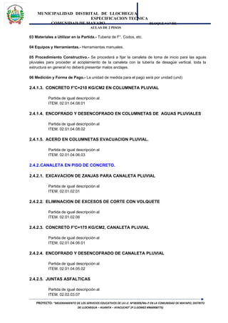 MUNICIPALIDAD DISTRITAL DE LLOCHEGUA
ESPECIFICACION TECNICA
COMUNIDAD DE MAYAPO BLOQUE “A” DE
AULAS DE 2 PISOS
03 Materiales a Utilizar en la Partida.- Tuberia de F°, Codos, etc.
04 Equipos y Herramientas.- Herramientas manuales.
05 Procedimiento Constructivo.- Se procederá a fijar la canaleta de toma de inicio para las aguas
pluviales para proceder al acoplamiento de la canaleta con la tubería de desagüe vertical, toda la
estructura en general no deberá presentar malos anclajes.
06 Medición y Forma de Pago.- La unidad de medida para el pago será por unidad (und)
2.4.1.3. CONCRETO F'C=210 KG/CM2 EN COLUMNETA PLUVIAL
Partida de igual descripción al
ITEM. 02.01.04.08.01
2.4.1.4. ENCOFRADO Y DESENCOFRADO EN COLUMNETAS DE AGUAS PLUVIALES
Partida de igual descripción al
ITEM. 02.01.04.08.02
2.4.1.5. ACERO EN COLUMNETAS EVACUACION PLUVIAL.
Partida de igual descripción al
ITEM. 02.01.04.06.03
2.4.2.CANALETA EN PISO DE CONCRETO.
2.4.2.1. EXCAVACION DE ZANJAS PARA CANALETA PLUVIAL
Partida de igual descripción al
ITEM. 02.01.02.01
2.4.2.2. ELIMINACION DE EXCESOS DE CORTE CON VOLQUETE
Partida de igual descripción al
ITEM. 02.01.02.06
2.4.2.3. CONCRETO F'C=175 KG/CM2, CANALETA PLUVIAL
Partida de igual descripción al
ITEM. 02.01.04.06.01
2.4.2.4. ENCOFRADO Y DESENCOFRADO DE CANALETA PLUVIAL
Partida de igual descripción al
ITEM. 02.01.04.05.02
2.4.2.5. JUNTAS ASFALTICAS
Partida de igual descripción al
ITEM. 02.02.03.07
PROYECTO: “MEJORAMIENTO DE LOS SERVICIOS EDUCATIVOS DE LA I.E. Nº38309/Mx-P EN LA COMUNIDAD DE MAYAPO, DISTRITO
DE LLOCHEGUA – HUANTA – AYACUCHO”.(P.S.GOMEZ #966908775)
 