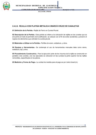 MUNICIPALIDAD DISTRITAL DE LLOCHEGUA
ESPECIFICACION TECNICA
COMUNIDAD DE MAYAPO BLOQUE “A” DE
AULAS DE 2 PISOS
2.4.2.6. REJILLA CON PLATINA METALICA C/MARCO CRUCE DE CANALETAS
01 Definición de la Partida.- Rejilla de Fierro en Cuneta Pluvial.
02 Descripción de la Partida.- Esta partida se refiere a la colocación de rejillas en las cunetas que se
encuentra en todo el perímetro de la edificación, se colocan con el fin de evitar accidentes y prevenir el
ingreso de elementos que colmaten la cuneta pluvial.
03 Materiales a Utilizar en la Partida.- Perfiles de acero, soldadura, y otros.
04 Equipos y Herramientas.- Se contempla el uso de herramientas manuales tales como sierra,
soldadura, lija y otros.
05 Procedimiento Constructivo.- Para la ejecución parte de los insumos de la rejilla se construirán en
paralelo a las cunetas, una vez ejecutado se colocaran en las cunetas la parte superior de las rejillas
removibles, especificada en los planos.
05 Medición y Forma de Pago.- La unidad de medida para el pago es por metro lineal (m).
PROYECTO: “MEJORAMIENTO DE LOS SERVICIOS EDUCATIVOS DE LA I.E. Nº38309/Mx-P EN LA COMUNIDAD DE MAYAPO, DISTRITO
DE LLOCHEGUA – HUANTA – AYACUCHO”.(P.S.GOMEZ #966908775)
 