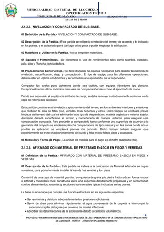 MUNICIPALIDAD DISTRITAL DE LLOCHEGUA
ESPECIFICACION TECNICA
COMUNIDAD DE MAYAPO BLOQUE “A” DE
AULAS DE 2 PISOS
2.1.2.7. NIVELACION Y COMPACTADO DE SUB-BASE.
01 Definición de la Partida.- NIVELACION Y COMPACTADO DE SUB-BASE.
02 Descripción de la Partida.- Esta partida se refiere la nivelación del terreno de acuerdo a lo indicado
en los planos, y el apisonado para dar lugar a los pisos y poder emplazar la edificación.
03 Materiales a Utilizar en la Partida.- No se emplean materiales.
04 Equipos y Herramientas.- Se contempla el uso de herramientas tales como rastrillos, escobas,
pala, pico y Plancha compactadora.
05 Procedimiento Constructivo.- Se debe disponer de equipos necesarios para realizar las labores de
nivelación, escarificación, riego y compactación. El tipo de equipo para las diferentes operaciones,
deberá estar en óptima condiciones y ser sometido a la aprobación de la Supervisión.
Compactar los suelos poco cohesivos donde sea factible, con equipos vibradores tipo plancha.
Excepcionalmente utilizar métodos manuales de compactación tales como el apisonado de mano.
Donde sea necesario el empleo de entibado de zanja, se debe remover cuidadosamente conforme cada
capa de relleno sea colocado.
Esta partida consiste en el nivelado y apisonamiento del terreno en los ambientes interiores y exteriores
que recibirán la losa de falso piso, veredas, losa deportiva y otros. Dicho trabajo se efectuará previa
limpieza del terreno del cual se eliminarán todo tipo de desperdicios, materia orgánica y material suelto.
Asimismo deberá escarificarse el terreno y humedecerlo de manera uniforme para asegurar una
compactación adecuada. Para proceder al compactado hasta conformar una superficie de acuerdo a la
geometría del proyecto se empleará plancha compactadora de tipo manual y en las zonas donde no es
posible su aplicación se empleará pisones de concreto. Dicho trabajo deberá asegurar que
posteriormente se evite el acolchonamiento del suelo y falla en los falsos pisos y acabados.
06 Medición y Forma de Pago.- La unidad de medida para el pago es el metro cuadrado (m2).
2.1.2.8. AFIRMADO CON MATERIAL DE PRESTAMO E=25CM EN PISOS Y VEREDAS
01 Definición de la Partida.- AFIRMADO CON MATERIAL DE PRESTAMO E=25CM EN PISOS Y
VEREDAS.
02 Descripción de la Partida.- Esta partida se refiere a la colocación de Material Afirmado en capas
sucesivas, para posteriormente instalar la losa de las veredas y los pisos.
Consistirá de una capa de material granular, compuesta de grava y/o piedra fracturada en forma natural
o artificial y materiales finos; construida sobre una superficie debidamente preparada y en conformidad
con los alineamientos, rasantes y secciones transversales típicas indicadas en los planos.
La base es una capa que cumple una función estructural en los siguientes aspectos:
• Ser resistente y distribuir adecuadamente las presiones solicitantes.
• Servir de dren para eliminar rápidamente el agua proveniente de la carpeta e interrumpir la
ascensión capilar del agua que proviene de niveles inferiores.
• Absorber las deformaciones de la subrasante debido a cambios volumétricos.
PROYECTO: “MEJORAMIENTO DE LOS SERVICIOS EDUCATIVOS DE LA I.E. Nº38309/Mx-P EN LA COMUNIDAD DE MAYAPO, DISTRITO
DE LLOCHEGUA – HUANTA – AYACUCHO”.(P.S.GOMEZ #966908775)
 